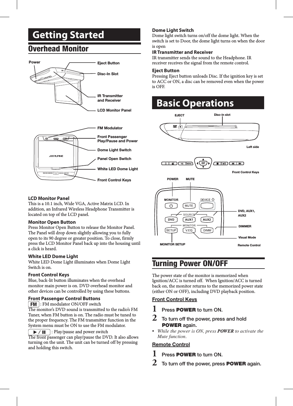 Dome Light SwitchDome light switch turns on/off the dome light. When the switch is set to Door, the dome light turns on when the door is openIR Transmitter and ReceiverIR transmitter sends the sound to the Headphone. IR receiver receives the signal from the remote control.Eject ButtonPressing Eject button unloads Disc. If the ignition key is set to ACC or ON, a disc can be removed even when the power is OFF.Basic OperationsV I D E ODisc-in slotEJECTLeft sideENTFront Control Keys DIMMERVisual ModeDVD, AUX1, AUX2 POWER         MUTE MONITOR SETUP Remote ControlTurning Power ON/OFFThe power state of the monitor is memorized when Ignition/ACC is turned off.  When Ignition/ACC is turned back on, the monitor returns to the memorized power state (either ON or OFF), including DVD playback position.Front Control Keys1   Press POWER to turn ON.2   To turn off the power, press and hold POWER again.&bull; WhilethepowerisON,pressPOWERtoactivatetheMutefunction.Remote Control1   Press POWER to turn ON.2   To turn off the power, press POWER again.Getting StartedOverhead MonitorFront Control KeysWhite LED Dome LightPanel Open SwitchFM ModulatorDome Light SwitchFront PassengerPlay/Pause and PowerLCD Monitor PanelPower Eject ButtonIR Transmitter and ReceiverDisc-In SlotLCD Monitor PanelThis is a 10.1 inch, Wide VGA, Active Matrix LCD. In addition, an Infrared Wireless Headphone Transmitter is located on top of the LCD panel.Monitor Open ButtonPress Monitor Open Button to release the Monitor Panel. The Panel will drop down slightly allowing you to fully open to its 90 degree or greater position. To close, firmly press the LCD Monitor Panel back up into the housing until a click is heard.White LED Dome LightWhite LED Dome Light illuminates when Dome Light Switch is on. Front Control KeysBlue, back-lit button illuminates when the overhead monitor main power is on. DVD overhead monitor and other devices can be controlled by using these buttons.Front Passenger Control Buttons : FM modulator ON/OFF switchThe monitor&rsquo;s DVD sound is transmitted to the radio&rsquo;s FM Tuner, when FM button is on. The radio must be tuned to the proper frequency. The FM transmitter function in the System menu must be ON to use the FM modulator. :฀Play/pause฀and฀power฀switchThe front passenger can play/pause the DVD. It also allows turning on the unit. The unit can be turned off by pressing and holding this switch.