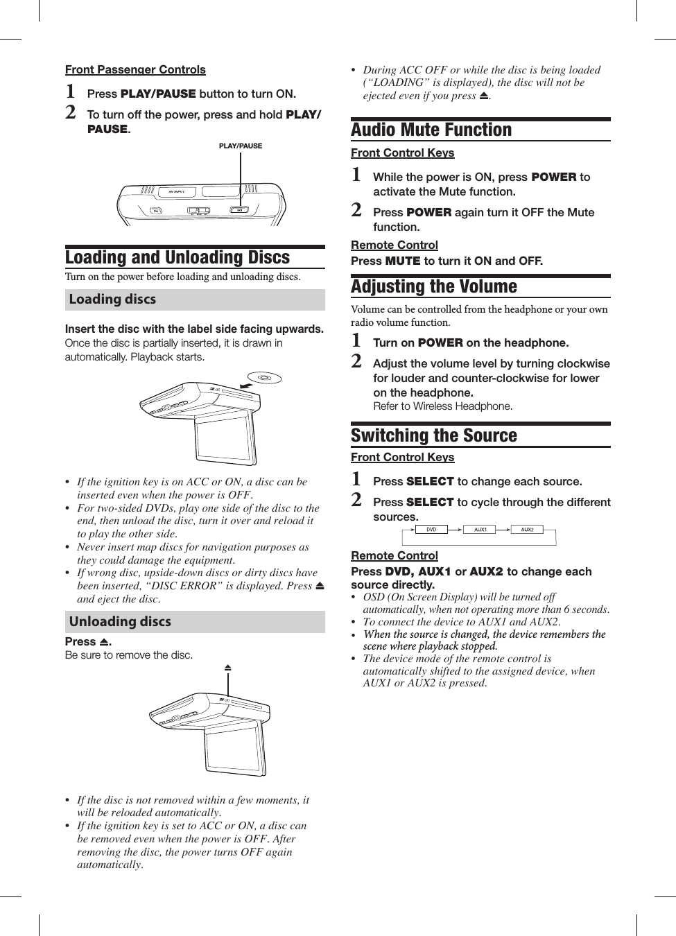 &bull; DuringACCOFForwhilethediscisbeingloaded(&ldquo;LOADING&rdquo;isdisplayed),thediscwillnotbeejectedevenifyoupress .Audio Mute FunctionFront Control Keys1 While the power is ON, press POWER to activate the Mute function. 2 Press POWER again turn it OFF the Mute function.Remote ControlPress MUTE to turn it ON and OFF.Adjusting the VolumeVolume can be controlled from the headphone or your own radio volume function.1   Turn on POWER on the headphone.2   Adjust the volume level by turning clockwise for louder and counter-clockwise for lower on the headphone. Refer to Wireless Headphone.Switching the SourceFront Control Keys1   Press SELECT to change each source.2   Press SELECT to cycle through the different sources.Remote ControlPress DVD, AUX1 or AUX2 to change each source directly.&bull; OSD(OnScreenDisplay)willbeturnedoffautomatically,whennotoperatingmorethan6seconds.&bull; ToconnectthedevicetoAUX1andAUX2.&bull; Whenthesourceischanged,thedeviceremembersthescenewhereplaybackstopped.&bull; Thedevicemodeoftheremotecontrolisautomaticallyshiftedtotheassigneddevice,whenAUX1orAUX2ispressed.Front Passenger Controls1   Press PLAY/PAUSE button to turn ON.2   To turn off the power, press and hold PLAY/PAUSE.PLAY/PAUSELoading and Unloading Discs Turn฀on฀the฀power฀before฀loading฀and฀unloading฀discs.฀Loading discsInsert the disc with the label side facing upwards.Once the disc is partially inserted, it is drawn in automatically. Playback starts.&bull; IftheignitionkeyisonACCorON,adisccanbeinsertedevenwhenthepowerisOFF.&bull; Fortwo-sidedDVDs,playonesideofthedisctotheend,thenunloadthedisc,turnitoverandreloadittoplaytheotherside.&bull; Neverinsertmapdiscsfornavigationpurposesastheycoulddamagetheequipment.&bull; Ifwrongdisc,upside-downdiscsordirtydiscshavebeeninserted,&ldquo;DISCERROR&rdquo;isdisplayed.Press andejectthedisc.Unloading discsPress  .Be sure to remove the disc. &bull; Ifthediscisnotremovedwithinafewmoments,itwillbereloadedautomatically.&bull; IftheignitionkeyissettoACCorON,adisccanberemovedevenwhenthepowerisOFF.Afterremovingthedisc,thepowerturnsOFFagainautomatically.
