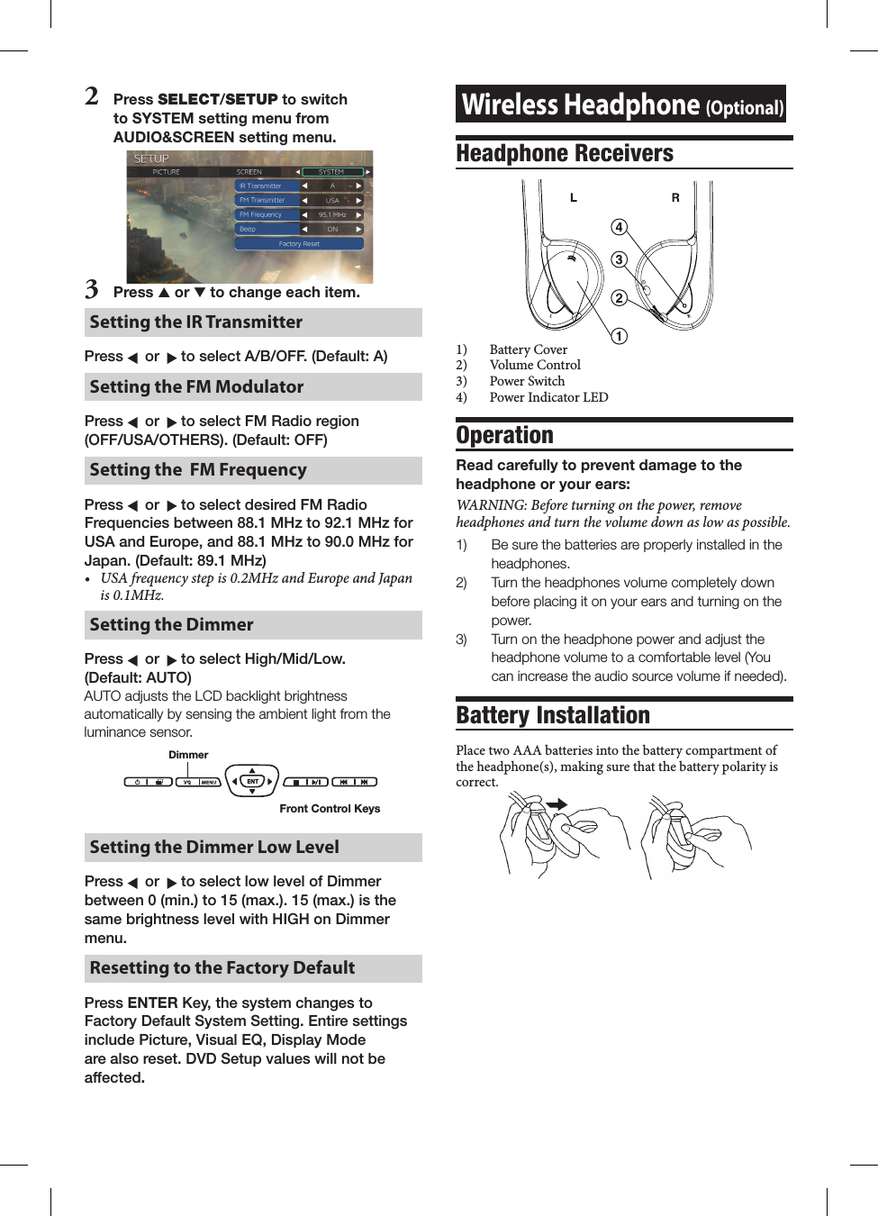 Wireless Headphone (Optional)Headphone Receivers฀ LR1)  Battery Cover2)  Volume Control3)  Power Switch4)  Power Indicator LEDOperationRead carefully to prevent damage to the headphone or your ears:WARNING:Beforeturningonthepower,removeheadphonesandturnthevolumedownaslowaspossible.1)   Be sure the batteries are properly installed in the headphones. 2)   Turn the headphones volume completely down before placing it on your ears and turning on the power.3)   Turn on the headphone power and adjust the headphone volume to a comfortable level (You can increase the audio source volume if needed).Battery InstallationPlace two AAA batteries into the battery compartment of the headphone(s), making sure that the battery polarity is correct.2  Press SELECT/SETUP to switch to SYSTEM setting menu from AUDIO&amp;SCREEN setting menu.3   Press s or t to change each item.Setting the IR Transmitter Press    or    to select A/B/OFF. (Default: A)Setting the FM ModulatorPress    or    to select FM Radio region  (OFF/USA/OTHERS). (Default: OFF)Setting the  FM FrequencyPress    or    to select desired FM Radio Frequencies between 88.1 MHz to 92.1 MHz for USA and Europe, and 88.1 MHz to 90.0 MHz for Japan. (Default: 89.1 MHz)&bull; USAfrequencystepis0.2MHzandEuropeandJapanis0.1MHz.Setting the DimmerPress    or    to select High/Mid/Low.  (Default: AUTO)AUTO adjusts the LCD backlight brightness automatically by sensing the ambient light from the luminance sensor.ENTDimmerFront Control KeysSetting the Dimmer Low LevelPress    or    to select low level of Dimmer between 0 (min.) to 15 (max.). 15 (max.) is the same brightness level with HIGH on Dimmer menu. Resetting to the Factory Default Press ENTER Key, the system changes to Factory Default System Setting. Entire settings include Picture, Visual EQ, Display Mode are also reset. DVD Setup values will not be affected.