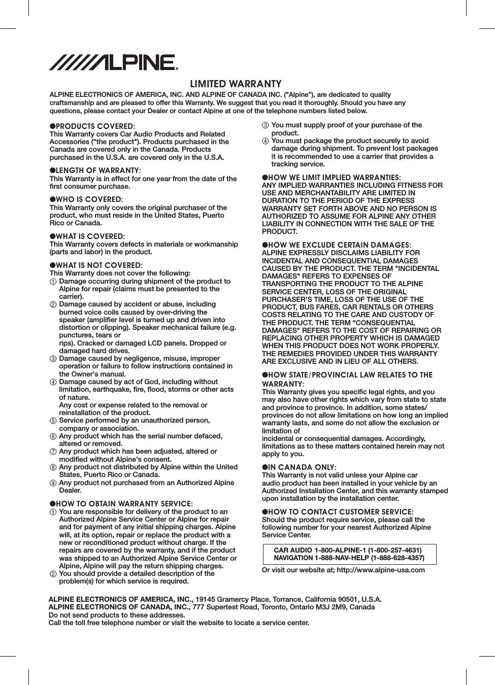   LIMITED WARRANTYALPINE ELECTRONICS OF AMERICA, INC. AND ALPINE OF CANADA INC. ("Alpine"), are dedicated to quality craftsmanship and are pleased to offer this Warranty. We suggest that you read it thoroughly. Should you have any questions, please contact your Dealer or contact Alpine at one of the telephone numbers listed below.●PRODUCTS COVERED:This Warranty covers Car Audio Products and Related Accessories ("the product"). Products purchased in the Canada are covered only in the Canada. Products purchased in the U.S.A. are covered only in the U.S.A.●LENGTH OF WARRANTY:This Warranty is in effect for one year from the date of the ﬁ rst consumer purchase.●WHO IS COVERED:This Warranty only covers the original purchaser of the product, who must reside in the United States, Puerto Rico or Canada.●WHAT IS COVERED:This Warranty covers defects in materials or workmanship (parts and labor) in the product.●WHAT IS NOT COVERED:This Warranty does not cover the following:1 Damage occurring during shipment of the product to Alpine for repair (claims must be presented to the carrier).2 Damage caused by accident or abuse, including burned voice coils caused by over-driving the speaker (ampliﬁ er level is turned up and driven into distortion or clipping). Speaker mechanical failure (e.g. punctures, tears or rips). Cracked or damaged LCD panels. Dropped or damaged hard drives.3 Damage caused by negligence, misuse, improper operation or failure to follow instructions contained in the Owner's manual.4 Damage caused by act of God, including without limitation, earthquake, ﬁ re, ﬂ ood, storms or other acts of nature.Any cost or expense related to the removal or reinstallation of the product.5 Service performed by an unauthorized person, company or association.6 Any product which has the serial number defaced, altered or removed.7 Any product which has been adjusted, altered or modiﬁ ed without Alpine's consent.8 Any product not distributed by Alpine within the United States, Puerto Rico or Canada.9 Any product not purchased from an Authorized Alpine Dealer.●HOW TO OBTAIN WARRANTY SERVICE:1 You are responsible for delivery of the product to an Authorized Alpine Service Center or Alpine for repair and for payment of any initial shipping charges. Alpine will, at its option, repair or replace the product with a new or reconditioned product without charge. If the repairs are covered by the warranty, and if the product was shipped to an Authorized Alpine Service Center or Alpine, Alpine will pay the return shipping charges.2 You should provide a detailed description of the problem(s) for which service is required.3 You must supply proof of your purchase of the product.4 You must package the product securely to avoid damage during shipment. To prevent lost packages it is recommended to use a carrier that provides a tracking service.●HOW WE LIMIT IMPLIED WARRANTIES:ANY IMPLIED WARRANTIES INCLUDING FITNESS FOR USE AND MERCHANTABILITY ARE LIMITED IN DURATION TO THE PERIOD OF THE EXPRESS WARRANTY SET FORTH ABOVE AND NO PERSON IS AUTHORIZED TO ASSUME FOR ALPINE ANY OTHER LIABILITY IN CONNECTION WITH THE SALE OF THE PRODUCT.●HOW WE EXCLUDE CERTAIN DAMAGES:ALPINE EXPRESSLY DISCLAIMS LIABILITY FOR INCIDENTAL AND CONSEQUENTIAL DAMAGES CAUSED BY THE PRODUCT. THE TERM "INCIDENTAL DAMAGES" REFERS TO EXPENSES OF TRANSPORTING THE PRODUCT TO THE ALPINE SERVICE CENTER, LOSS OF THE ORIGINAL PURCHASER'S TIME, LOSS OF THE USE OF THE PRODUCT, BUS FARES, CAR RENTALS OR OTHERS COSTS RELATING TO THE CARE AND CUSTODY OF THE PRODUCT. THE TERM "CONSEQUENTIAL DAMAGES" REFERS TO THE COST OF REPAIRING OR REPLACING OTHER PROPERTY WHICH IS DAMAGED WHEN THIS PRODUCT DOES NOT WORK PROPERLY. THE REMEDIES PROVIDED UNDER THIS WARRANTY ARE EXCLUSIVE AND IN LIEU OF ALL OTHERS.●HOW STATE/PROVINCIAL LAW RELATES TO THE WARRANTY:This Warranty gives you speciﬁ c legal rights, and you may also have other rights which vary from state to state and province to province. In addition, some states/provinces do not allow limitations on how long an implied warranty lasts, and some do not allow the exclusion or limitation of incidental or consequential damages. Accordingly, limitations as to these matters contained herein may not apply to you.●IN CANADA ONLY:This Warranty is not valid unless your Alpine car audio product has been installed in your vehicle by an Authorized Installation Center, and this warranty stamped upon installation by the installation center.●HOW TO CONTACT CUSTOMER SERVICE:Should the product require service, please call the following number for your nearest Authorized Alpine Service Center.CAR AUDIO 1-800-ALPINE-1 (1-800-257-4631)NAVIGATION 1-888-NAV-HELP (1-888-628-4357)Or visit our website at; http://www.alpine-usa.comALPINE ELECTRONICS OF AMERICA, INC., 19145 Gramercy Place, Torrance, California 90501, U.S.A.ALPINE ELECTRONICS OF CANADA, INC., 777 Supertest Road, Toronto, Ontario M3J 2M9, CanadaDo not send products to these addresses.Call the toll free telephone number or visit the website to locate a service center.R