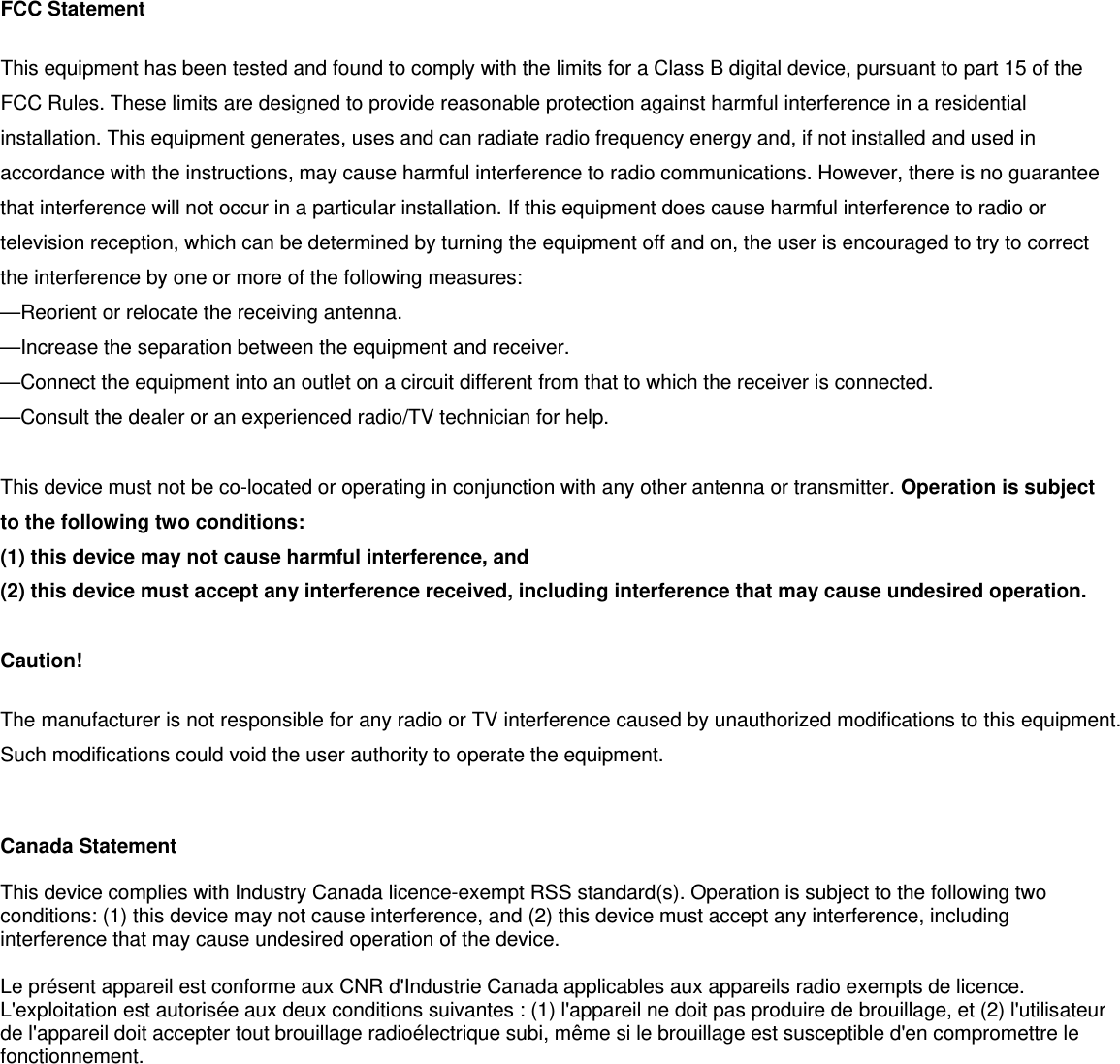  FCC Statement This equipment has been tested and found to comply with the limits for a Class B digital device, pursuant to part 15 of the FCC Rules. These limits are designed to provide reasonable protection against harmful interference in a residential installation. This equipment generates, uses and can radiate radio frequency energy and, if not installed and used in accordance with the instructions, may cause harmful interference to radio communications. However, there is no guarantee that interference will not occur in a particular installation. If this equipment does cause harmful interference to radio or television reception, which can be determined by turning the equipment off and on, the user is encouraged to try to correct the interference by one or more of the following measures:   &mdash;Reorient or relocate the receiving antenna. &mdash;Increase the separation between the equipment and receiver.   &mdash;Connect the equipment into an outlet on a circuit different from that to which the receiver is connected.   &mdash;Consult the dealer or an experienced radio/TV technician for help.    This device must not be co-located or operating in conjunction with any other antenna or transmitter. Operation is subject to the following two conditions:   (1) this device may not cause harmful interference, and   (2) this device must accept any interference received, including interference that may cause undesired operation.  Caution!   The manufacturer is not responsible for any radio or TV interference caused by unauthorized modifications to this equipment. Such modifications could void the user authority to operate the equipment.   Canada Statement   This device complies with Industry Canada licence-exempt RSS standard(s). Operation is subject to the following two conditions: (1) this device may not cause interference, and (2) this device must accept any interference, including interference that may cause undesired operation of the device. Le pr&eacute;sent appareil est conforme aux CNR d'Industrie Canada applicables aux appareils radio exempts de licence. L'exploitation est autoris&eacute;e aux deux conditions suivantes : (1) l'appareil ne doit pas produire de brouillage, et (2) l'utilisateur de l'appareil doit accepter tout brouillage radio&eacute;lectrique subi, m&ecirc;me si le brouillage est susceptible d'en compromettre le fonctionnement.   