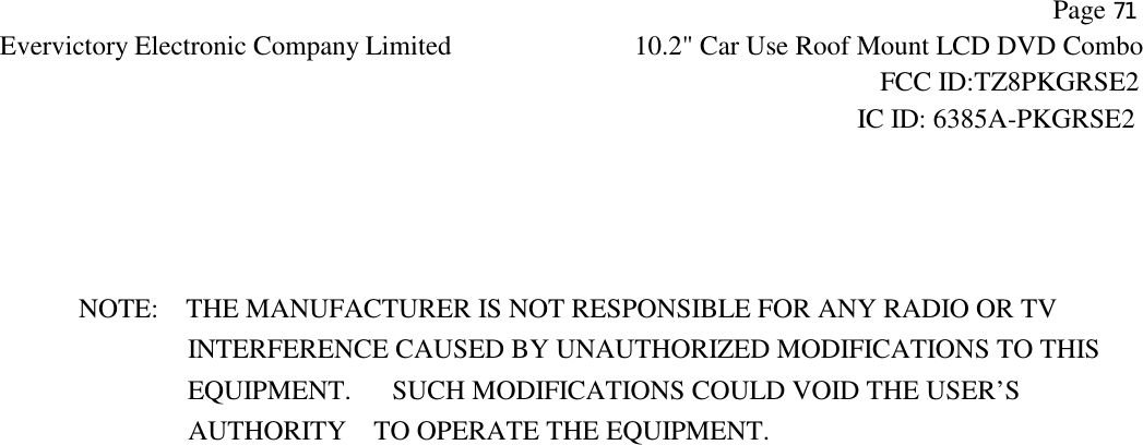           Page 71 Evervictory Electronic Company Limited 10.2" Car Use Roof Mount LCD DVD Combo                                                              FCC ID:TZ8PKGRSE2                                                            IC ID: 6385A-PKGRSE2      NOTE:    THE MANUFACTURER IS NOT RESPONSIBLE FOR ANY RADIO OR TV                 INTERFERENCE CAUSED BY UNAUTHORIZED MODIFICATIONS TO THIS                    EQUIPMENT.   SUCH MODIFICATIONS COULD VOID THE USER&rsquo;S  AUTHORITY    TO OPERATE THE EQUIPMENT.  