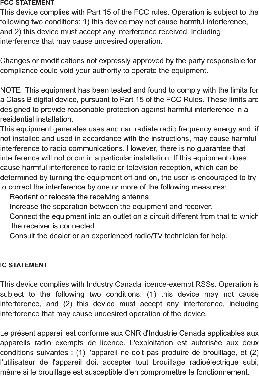 FCC STATEMENT This device complies with Part 15 of the FCC rules. Operation is subject to the following two conditions: 1) this device may not cause harmful interference, and 2) this device must accept any interference received, including interference that may cause undesired operation. Changes or modifications not expressly approved by the party responsible for compliance could void your authority to operate the equipment. NOTE: This equipment has been tested and found to comply with the limits for a Class B digital device, pursuant to Part 15 of the FCC Rules. These limits are designed to provide reasonable protection against harmful interference in a residential installation. This equipment generates uses and can radiate radio frequency energy and, if not installed and used in accordance with the instructions, may cause harmful interference to radio communications. However, there is no guarantee that interference will not occur in a particular installation. If this equipment does cause harmful interference to radio or television reception, which can be determined by turning the equipment off and on, the user is encouraged to try to correct the interference by one or more of the following measures: ǂ Reorient or relocate the receiving antenna. ǂ Increase the separation between the equipment and receiver. ǂ Connect the equipment into an outlet on a circuit different from that to which the receiver is connected. ǂ Consult the dealer or an experienced radio/TV technician for help. IC STATEMENT This device complies with Industry Canada licence-exempt RSSs. Operation is subject to the following two conditions: (1) this device may not cause interference, and (2) this device must accept any interference, including interference that may cause undesired operation of the device. Le pr&eacute;sent appareil est conforme aux CNR d'Industrie Canada applicables aux appareils radio exempts de licence. L'exploitation est autoris&eacute;e aux deux conditions suivantes : (1) l'appareil ne doit pas produire de brouillage, et (2) l'utilisateur de l'appareil doit accepter tout brouillage radio&eacute;lectrique subi, m&ecirc;me si le brouillage est susceptible d'en compromettre le fonctionnement. 