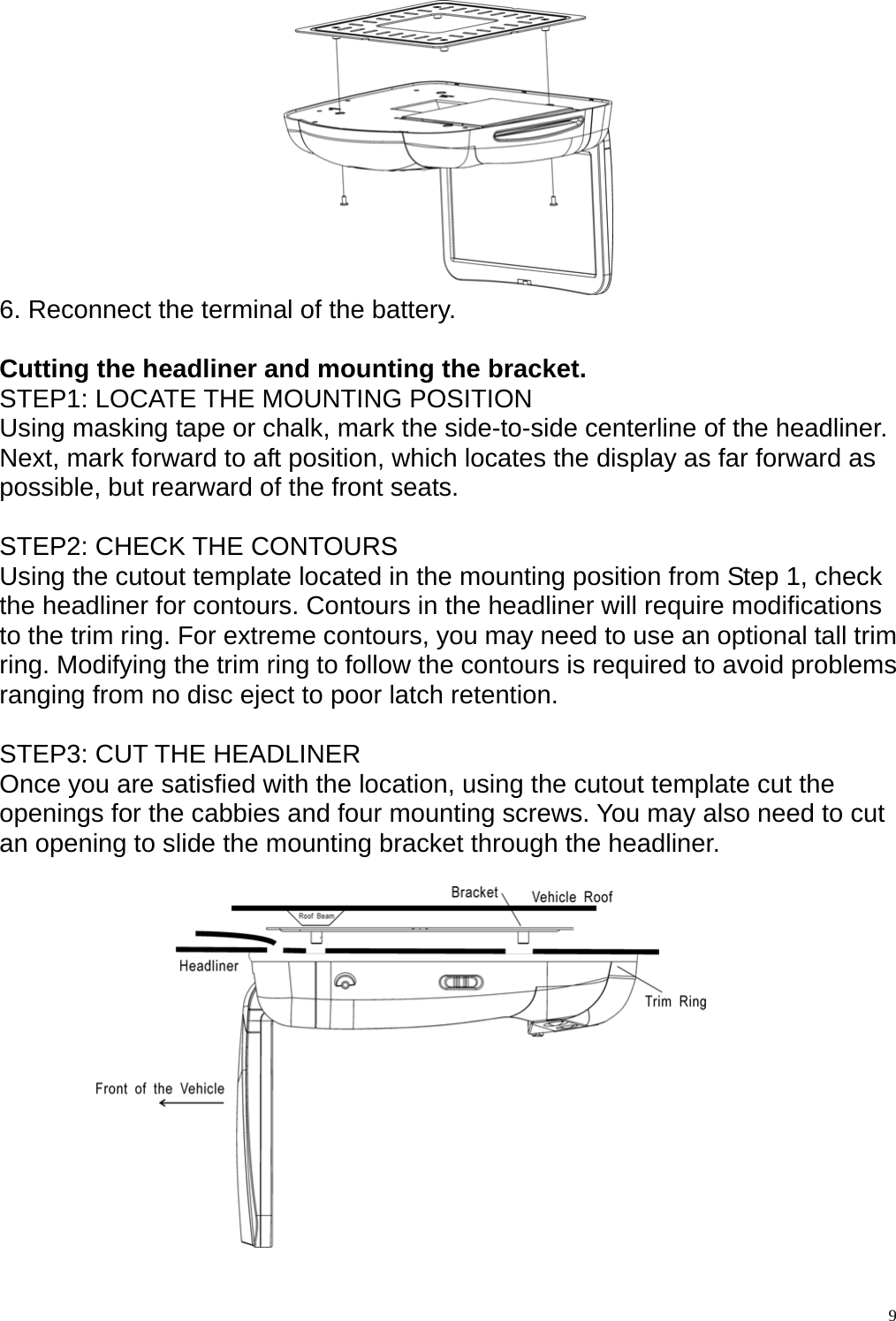    6. Reconnect the terminal of the battery.    Cutting the headliner and mounting the bracket. STEP1: LOCATE THE MOUNTING POSITION Using masking tape or chalk, mark the side-to-side centerline of the headliner. Next, mark forward to aft position, which locates the display as far forward as possible, but rearward of the front seats.  STEP2: CHECK THE CONTOURS Using the cutout template located in the mounting position from Step 1, check the headliner for contours. Contours in the headliner will require modifications to the trim ring. For extreme contours, you may need to use an optional tall trim ring. Modifying the trim ring to follow the contours is required to avoid problems ranging from no disc eject to poor latch retention.  STEP3: CUT THE HEADLINER Once you are satisfied with the location, using the cutout template cut the openings for the cabbies and four mounting screws. You may also need to cut an opening to slide the mounting bracket through the headliner.      9