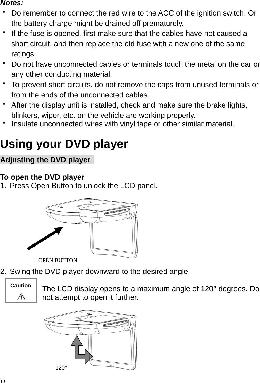  Notes:    Do remember to connect the red wire to the ACC of the ignition switch. Or the battery charge might be drained off prematurely.   If the fuse is opened, first make sure that the cables have not caused a short circuit, and then replace the old fuse with a new one of the same ratings.   Do not have unconnected cables or terminals touch the metal on the car or any other conducting material.   To prevent short circuits, do not remove the caps from unused terminals or from the ends of the unconnected cables.   After the display unit is installed, check and make sure the brake lights, blinkers, wiper, etc. on the vehicle are working properly.   Insulate unconnected wires with vinyl tape or other similar material.  Using your DVD player Adjusting the DVD player    To open the DVD player     1.  Press Open Button to unlock the LCD panel.    10  2.  Swing the DVD player downward to the desired angle.  The LCD display opens to a maximum angle of 120&deg; degrees. Do not attempt to open it further.   120&deg; OPEN BUTTON Caution 