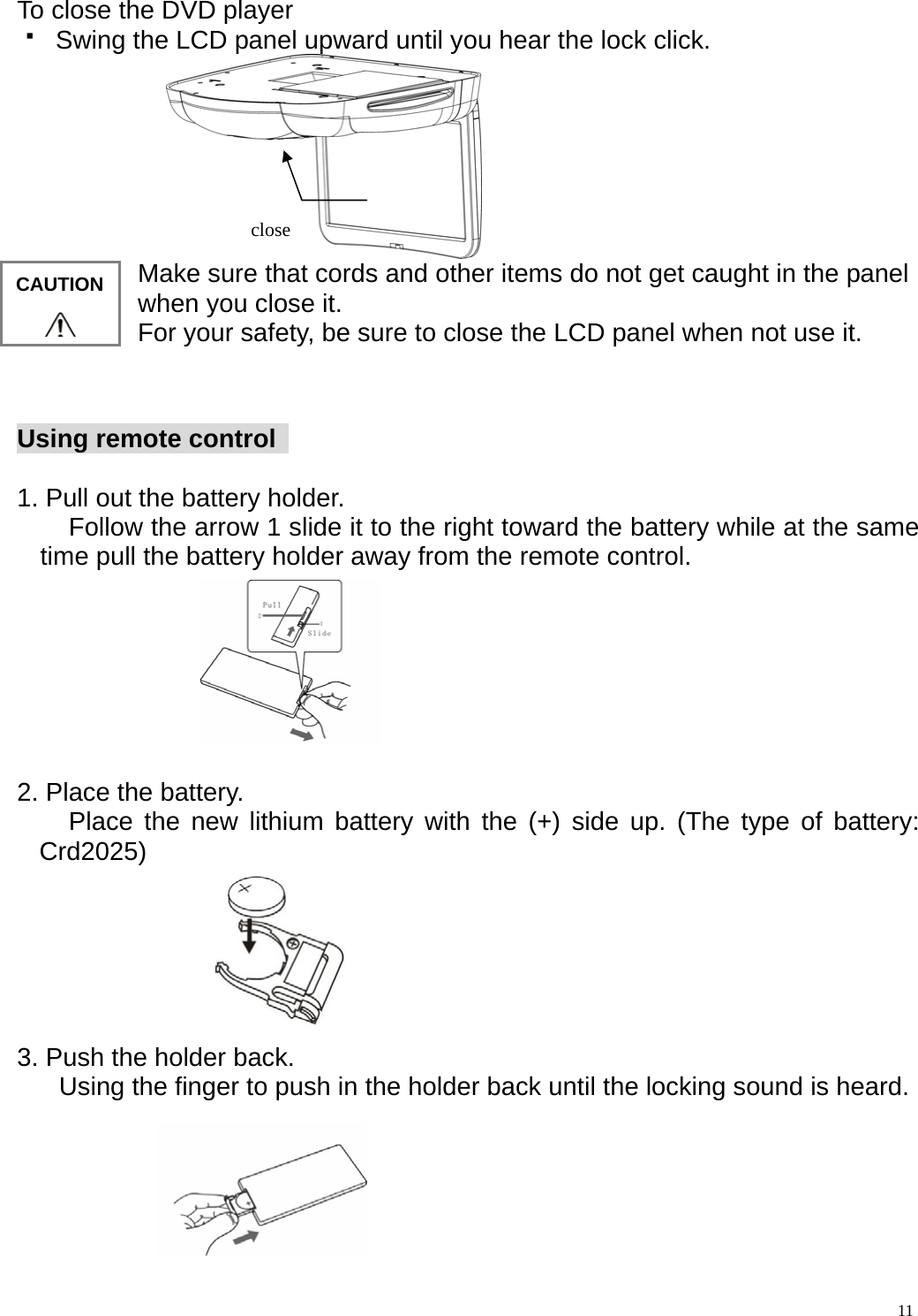  To close the DVD player   Swing the LCD panel upward until you hear the lock click.  close  11Make sure that cords and other items do not get caught in the panel when you close it. For your safety, be sure to close the LCD panel when not use it.  CAUTION  Using remote control    1. Pull out the battery holder.         Follow the arrow 1 slide it to the right toward the battery while at the same time pull the battery holder away from the remote control.          2. Place the battery.     Place the new lithium battery with the (+) side up. (The type of battery: Crd2025)       3. Push the holder back.      Using the finger to push in the holder back until the locking sound is heard.       