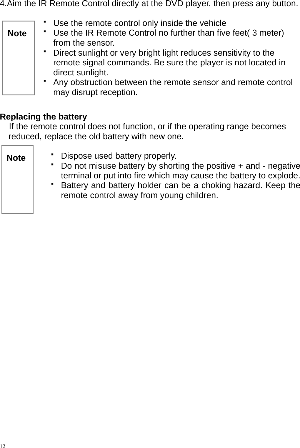 4.Aim the IR Remote Control directly at the DVD player, then press any button.    Use the remote control only inside the vehicle  12   Use the IR Remote Control no further than five feet( 3 meter) from the sensor.   Direct sunlight or very bright light reduces sensitivity to the remote signal commands. Be sure the player is not located in direct sunlight.   Any obstruction between the remote sensor and remote control may disrupt reception.      Note   Replacing the battery If the remote control does not function, or if the operating range becomes reduced, replace the old battery with new one.  Note    Dispose used battery properly.   Do not misuse battery by shorting the positive + and - negative terminal or put into fire which may cause the battery to explode.   Battery and battery holder can be a choking hazard. Keep the remote control away from young children.        