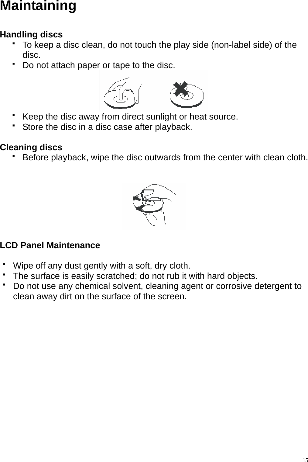 Maintaining  Handling discs     To keep a disc clean, do not touch the play side (non-label side) of the disc.   Do not attach paper or tape to the disc.    Keep the disc away from direct sunlight or heat source.   Store the disc in a disc case after playback.  Cleaning discs   Before playback, wipe the disc outwards from the center with clean cloth.     LCD Panel Maintenance    Wipe off any dust gently with a soft, dry cloth.   The surface is easily scratched; do not rub it with hard objects.   Do not use any chemical solvent, cleaning agent or corrosive detergent to clean away dirt on the surface of the screen.    15