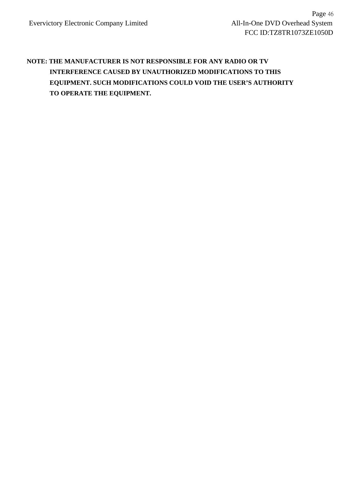           Page 46Evervictory Electronic Company Limited                        All-In-One DVD Overhead System                                                            FCC ID:TZ8TR1073ZE1050D   NOTE: THE MANUFACTURER IS NOT RESPONSIBLE FOR ANY RADIO OR TV          INTERFERENCE CAUSED BY UNAUTHORIZED MODIFICATIONS TO THIS             EQUIPMENT. SUCH MODIFICATIONS COULD VOID THE USER&rsquo;S AUTHORITY          TO OPERATE THE EQUIPMENT.  