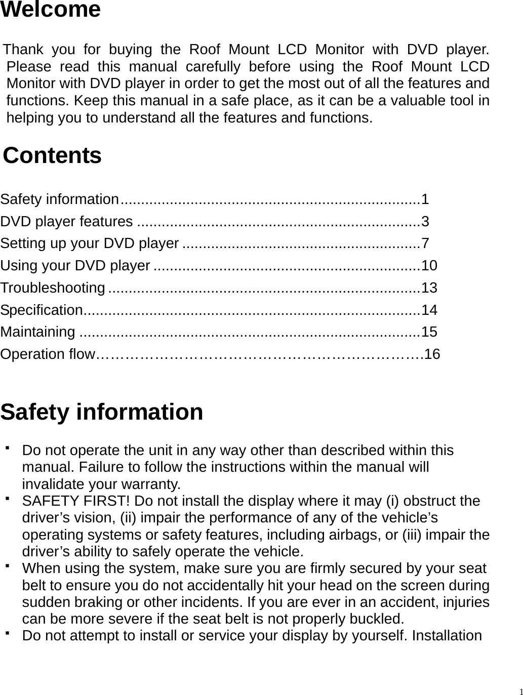  Welcome  Thank you for buying the Roof Mount LCD Monitor with DVD player. Please read this manual carefully before using the Roof Mount LCD Monitor with DVD player in order to get the most out of all the features and functions. Keep this manual in a safe place, as it can be a valuable tool in helping you to understand all the features and functions.  Contents  Safety information.........................................................................1 DVD player features .....................................................................3 Setting up your DVD player ..........................................................7 Using your DVD player .................................................................10 Troubleshooting ............................................................................13 Specification..................................................................................14 Maintaining ...................................................................................15 Operation flow&hellip;&hellip;&hellip;&hellip;&hellip;&hellip;&hellip;&hellip;&hellip;&hellip;&hellip;&hellip;&hellip;&hellip;&hellip;&hellip;&hellip;&hellip;&hellip;&hellip;&hellip;&hellip;.16   Safety information    Do not operate the unit in any way other than described within this manual. Failure to follow the instructions within the manual will invalidate your warranty.   SAFETY FIRST! Do not install the display where it may (i) obstruct the driver&rsquo;s vision, (ii) impair the performance of any of the vehicle&rsquo;s operating systems or safety features, including airbags, or (iii) impair the driver&rsquo;s ability to safely operate the vehicle.   When using the system, make sure you are firmly secured by your seat belt to ensure you do not accidentally hit your head on the screen during sudden braking or other incidents. If you are ever in an accident, injuries can be more severe if the seat belt is not properly buckled.   Do not attempt to install or service your display by yourself. Installation   1