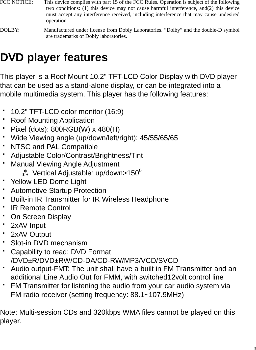 FCC NOTICE:        This device complies with part 15 of the FCC Rules. Operation is subject of the following two conditions: (1) this device may not cause harmful interference, and(2) this device must accept any interference received, including interference that may cause undesired operation. DOLBY:                  Manufactured under license from Dobly Laboratories. &ldquo;Dolby&rdquo; and the double-D symbol are trademarks of Dobly laboratories.  DVD player features  This player is a Roof Mount 10.2" TFT-LCD Color Display with DVD player that can be used as a stand-alone display, or can be integrated into a mobile multimedia system. This player has the following features:    10.2" TFT-LCD color monitor (16:9)  Roof Mounting Application   Pixel (dots): 800RGB(W) x 480(H)   Wide Viewing angle (up/down/left/right): 45/55/65/65   NTSC and PAL Compatible  Adjustable Color/Contrast/Brightness/Tint   Manual Viewing Angle Adjustment W Vertical Adjustable: up/down>1500   Yellow LED Dome Light   Automotive Startup Protection   Built-in IR Transmitter for IR Wireless Headphone   IR Remote Control   On Screen Display  2xAV Input  2xAV Output   Slot-in DVD mechanism   Capability to read: DVD Format /DVD&plusmn;R/DVD&plusmn;RW/CD-DA/CD-RW/MP3/VCD/SVCD   Audio output-FMT: The unit shall have a built in FM Transmitter and an additional Line Audio Out for FMM, with switched12volt control line   FM Transmitter for listening the audio from your car audio system via FM radio receiver (setting frequency: 88.1~107.9MHz)    Note: Multi-session CDs and 320kbps WMA files cannot be played on this player.   3