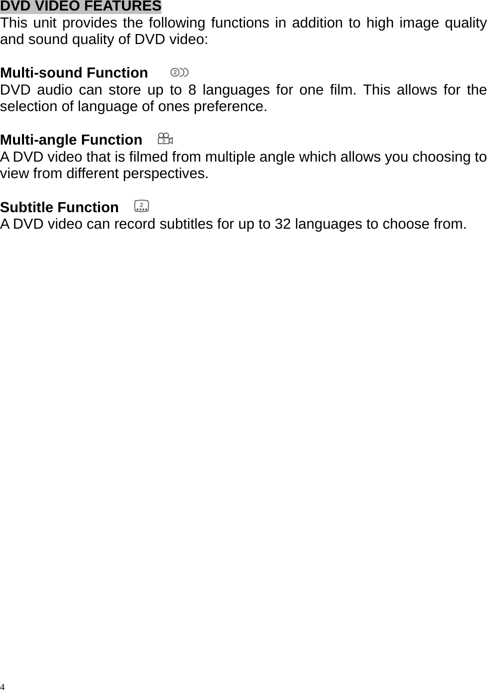  DVD VIDEO FEATURES This unit provides the following functions in addition to high image quality and sound quality of DVD video:  Multi-sound Function     DVD audio can store up to 8 languages for one film. This allows for the selection of language of ones preference.  Multi-angle Function    A DVD video that is filmed from multiple angle which allows you choosing to view from different perspectives.  Subtitle Function    A DVD video can record subtitles for up to 32 languages to choose from.                           4 