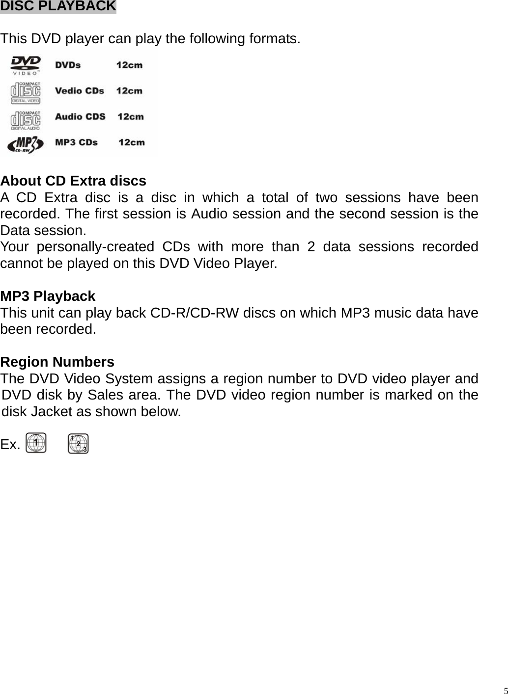 DISC PLAYBACK  This DVD player can play the following formats.   About CD Extra discs A CD Extra disc is a disc in which a total of two sessions have been recorded. The first session is Audio session and the second session is the Data session. Your personally-created CDs with more than 2 data sessions recorded cannot be played on this DVD Video Player.  MP3 Playback   This unit can play back CD-R/CD-RW discs on which MP3 music data have been recorded.  Region Numbers The DVD Video System assigns a region number to DVD video player and DVD disk by Sales area. The DVD video region number is marked on the disk Jacket as shown below.  Ex.                        5
