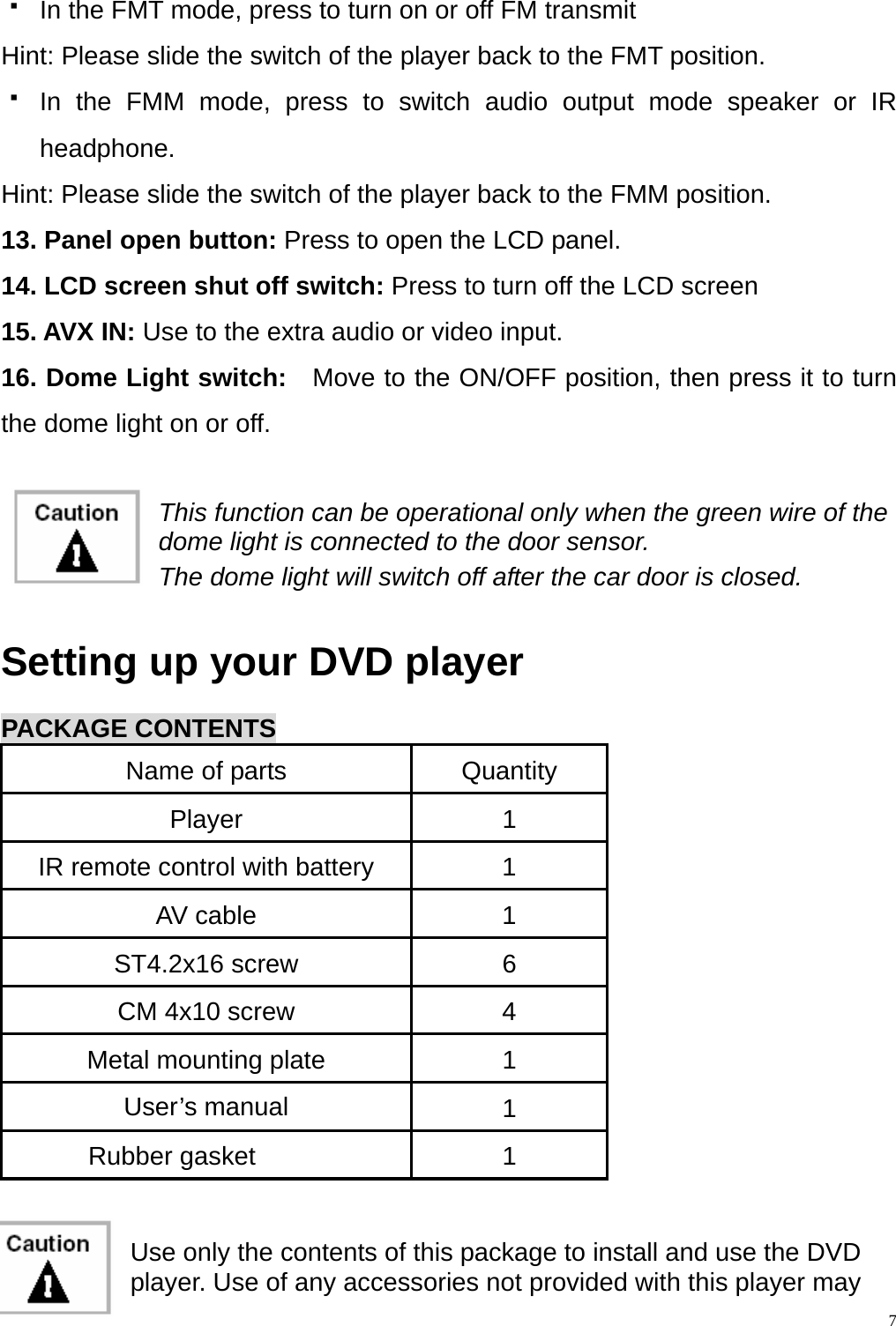   In the FMT mode, press to turn on or off FM transmit Hint: Please slide the switch of the player back to the FMT position.  In the FMM mode, press to switch audio output mode speaker or IR headphone. Hint: Please slide the switch of the player back to the FMM position. 13. Panel open button: Press to open the LCD panel. 14. LCD screen shut off switch: Press to turn off the LCD screen 15. AVX IN: Use to the extra audio or video input. 16. Dome Light switch:   Move to the ON/OFF position, then press it to turn the dome light on or off.   This function can be operational only when the green wire of the dome light is connected to the door sensor. The dome light will switch off after the car door is closed.  Setting up your DVD player  PACKAGE CONTENTS Name of parts  Quantity Player 1 IR remote control with battery  1 AV cable  1 ST4.2x16 screw  6 CM 4x10 screw  4 Metal mounting plate  1 User&rsquo;s manual  1 Rubber gasket  1   Use only the contents of this package to install and use the DVD player. Use of any accessories not provided with this player may 7
