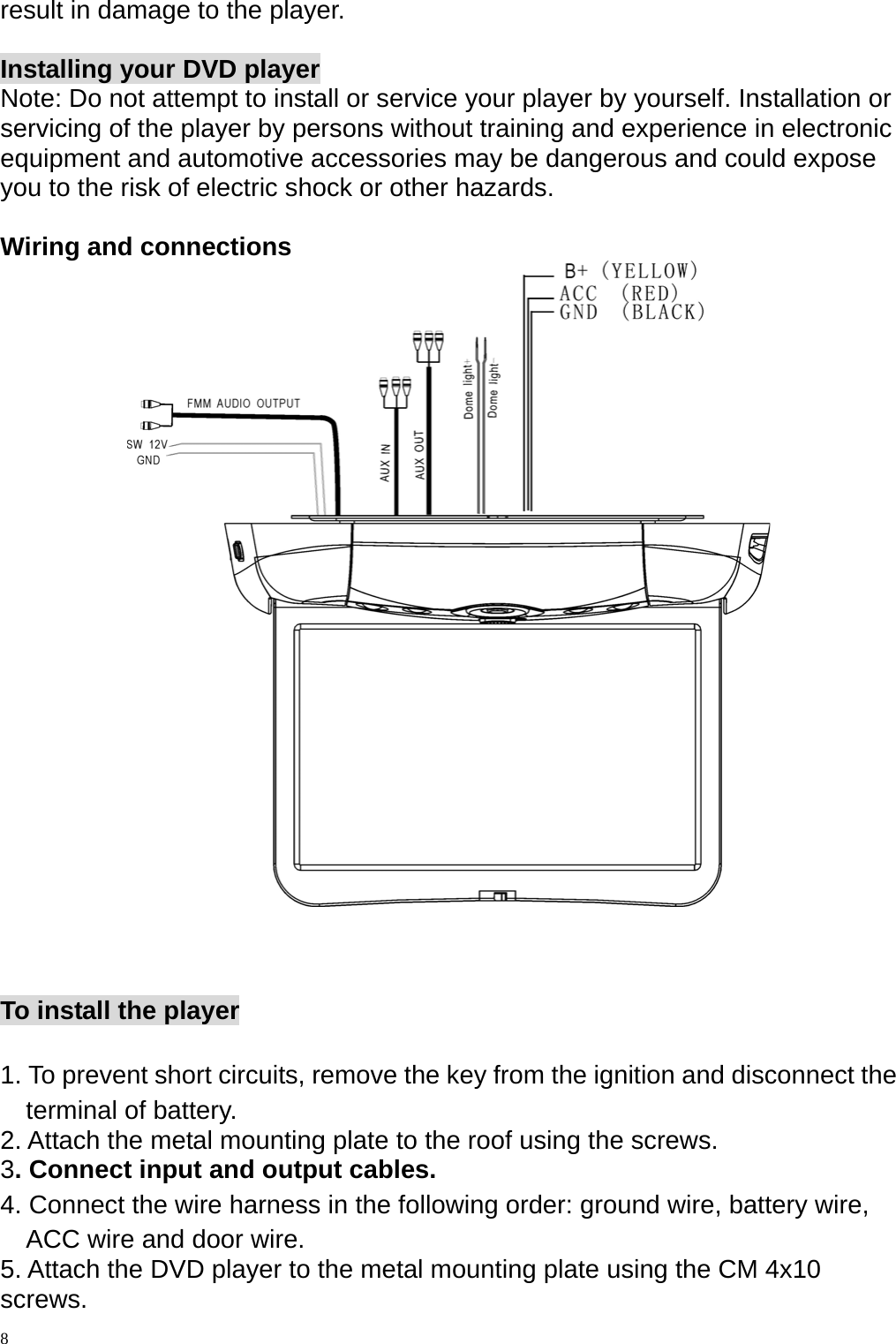 result in damage to the player.  Installing your DVD player Note: Do not attempt to install or service your player by yourself. Installation or servicing of the player by persons without training and experience in electronic equipment and automotive accessories may be dangerous and could expose you to the risk of electric shock or other hazards.  Wiring and connections     To install the player  1. To prevent short circuits, remove the key from the ignition and disconnect the terminal of battery. 2. Attach the metal mounting plate to the roof using the screws. 3. Connect input and output cables. 4. Connect the wire harness in the following order: ground wire, battery wire, ACC wire and door wire. 5. Attach the DVD player to the metal mounting plate using the CM 4x10 screws.  8 