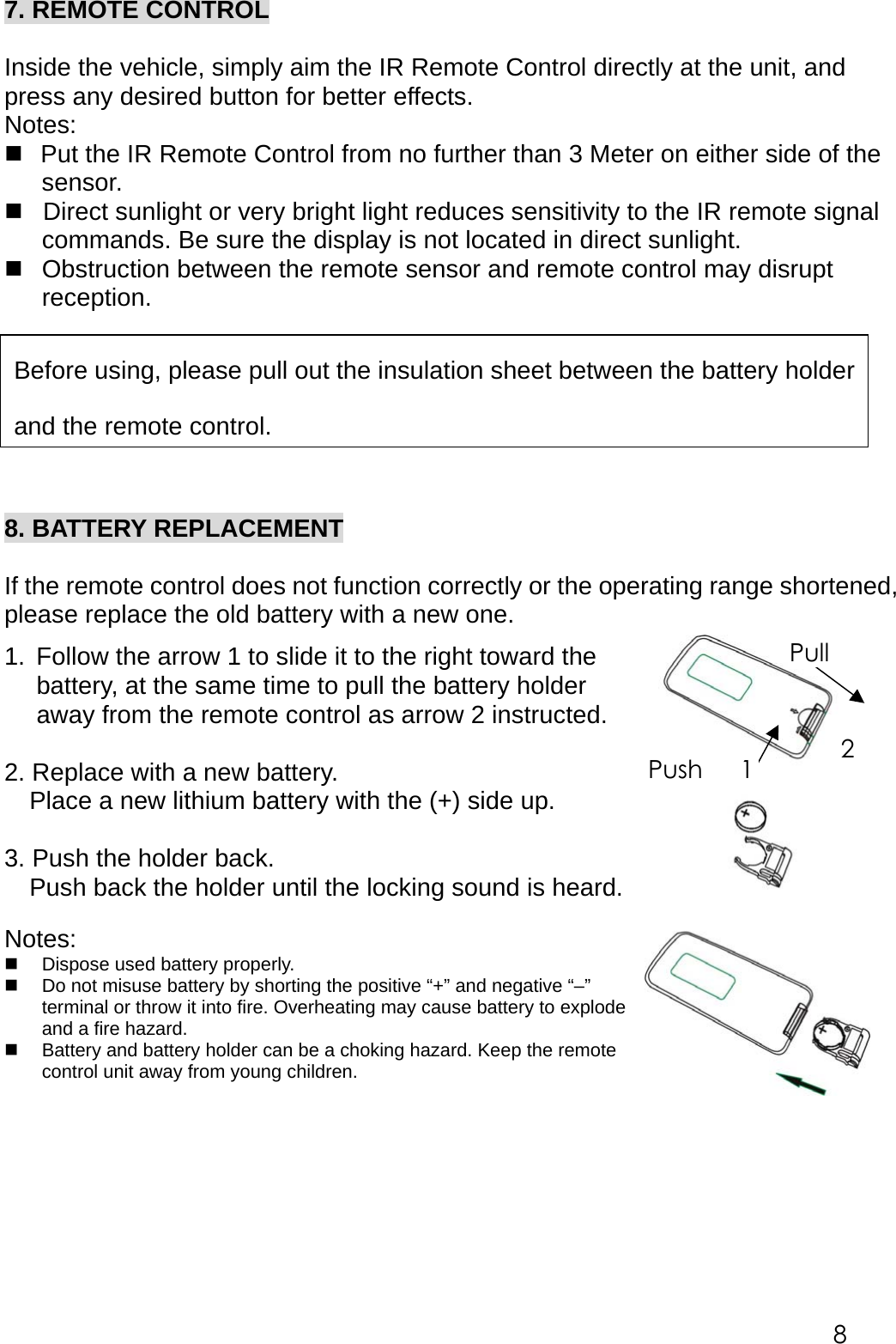  7. REMOTE CONTROL  Inside the vehicle, simply aim the IR Remote Control directly at the unit, and press any desired button for better effects. Notes:   Put the IR Remote Control from no further than 3 Meter on either side of the sensor.  Direct sunlight or very bright light reduces sensitivity to the IR remote signal commands. Be sure the display is not located in direct sunlight.  Obstruction between the remote sensor and remote control may disrupt reception.          8. BATTERY REPLACEMENT  If the remote control does not function correctly or the operating range shortened, please replace the old battery with a new one.  1.  Follow the arrow 1 to slide it to the right toward the battery, at the same time to pull the battery holder away from the remote control as arrow 2 instructed.    2. Replace with a new battery.     Place a new lithium battery with the (+) side up.    3. Push the holder back.     Push back the holder until the locking sound is heard.  Notes:   Dispose used battery properly.    Do not misuse battery by shorting the positive &ldquo;+&rdquo; and negative &ldquo;&ndash;&rdquo; terminal or throw it into fire. Overheating may cause battery to explode and a fire hazard.   Battery and battery holder can be a choking hazard. Keep the remote control unit away from young children.       Push   1 Pull2Before using, please pull out the insulation sheet between the battery holderand the remote control.   8 