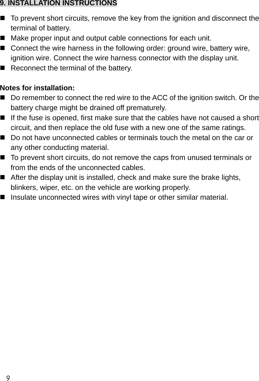  9. INSTALLATION INSTRUCTIONS   To prevent short circuits, remove the key from the ignition and disconnect the terminal of battery.  Make proper input and output cable connections for each unit.  Connect the wire harness in the following order: ground wire, battery wire, ignition wire. Connect the wire harness connector with the display unit.  Reconnect the terminal of the battery.      Notes for installation:  Do remember to connect the red wire to the ACC of the ignition switch. Or the battery charge might be drained off prematurely.  If the fuse is opened, first make sure that the cables have not caused a short circuit, and then replace the old fuse with a new one of the same ratings.  Do not have unconnected cables or terminals touch the metal on the car or any other conducting material.  To prevent short circuits, do not remove the caps from unused terminals or from the ends of the unconnected cables.  After the display unit is installed, check and make sure the brake lights, blinkers, wiper, etc. on the vehicle are working properly.  Insulate unconnected wires with vinyl tape or other similar material.                                    9 