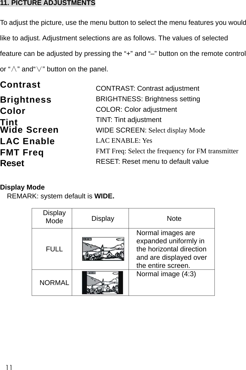 CONTRAST: Contrast adjustment BRIGHTNESS: Brightness setting COLOR: Color adjustment TINT: Tint adjustment WIDE SCREEN: Select display Mode LAC ENABLE: Yes FMT Freq: Select the frequency for FM transmitter RESET: Reset menu to default value 11. PICTURE ADJUSTMENTS  To adjust the picture, use the menu button to select the menu features you would like to adjust. Adjustment selections are as follows. The values of selected feature can be adjusted by pressing the &ldquo;+&rdquo; and &ldquo;&ndash;&rdquo; button on the remote control or &ldquo;&and;&rdquo; and&ldquo;&or;&rdquo; button on the panel. Contrast    Brightness  Color    Tint    Wide Screen             LAC Enable FMT Freq                         Reset  Display Mode REMARK: system default is WIDE.   Display Mode  Display Note FULL Normal images are expanded uniformly in the horizontal direction and are displayed over the entire screen. NORMAL Normal image (4:3)         11 