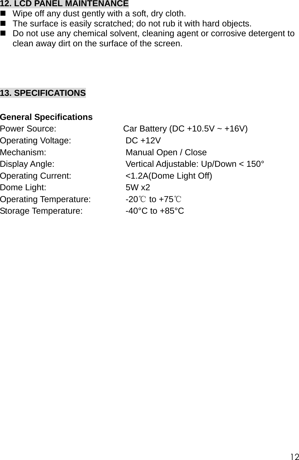 12. LCD PANEL MAINTENANCE  Wipe off any dust gently with a soft, dry cloth.  The surface is easily scratched; do not rub it with hard objects.  Do not use any chemical solvent, cleaning agent or corrosive detergent to clean away dirt on the surface of the screen.     13. SPECIFICATIONS  General Specifications Power Source:  Car Battery (DC +10.5V ~ +16V) Operating Voltage:    DC +12V     Mechanism:        Manual Open / Close Display Angle:       Vertical Adjustable: Up/Down < 150&deg; Operating Current:      <1.2A(Dome Light Off)  Dome Light:        5W x2  Operating Temperature:    -20  to℃ +75℃ Storage Temperature:     -40&deg;C to +85&deg;C                     12