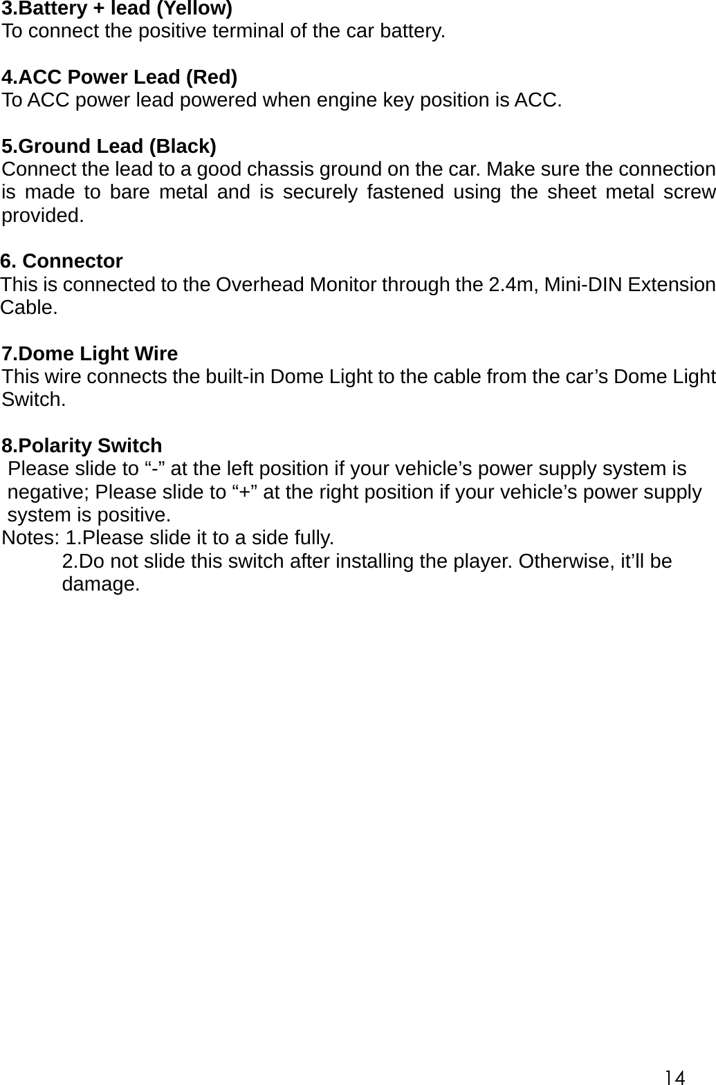 3.Battery + lead (Yellow) To connect the positive terminal of the car battery.  4.ACC Power Lead (Red) To ACC power lead powered when engine key position is ACC.  5.Ground Lead (Black) Connect the lead to a good chassis ground on the car. Make sure the connection is made to bare metal and is securely fastened using the sheet metal screw provided.  6. Connector   This is connected to the Overhead Monitor through the 2.4m, Mini-DIN Extension Cable.  7.Dome Light Wire This wire connects the built-in Dome Light to the cable from the car&rsquo;s Dome Light Switch.    8.Polarity Switch Please slide to &ldquo;-&rdquo; at the left position if your vehicle&rsquo;s power supply system is negative; Please slide to &ldquo;+&rdquo; at the right position if your vehicle&rsquo;s power supply system is positive. Notes: 1.Please slide it to a side fully. 2.Do not slide this switch after installing the player. Otherwise, it&rsquo;ll be damage.                     14