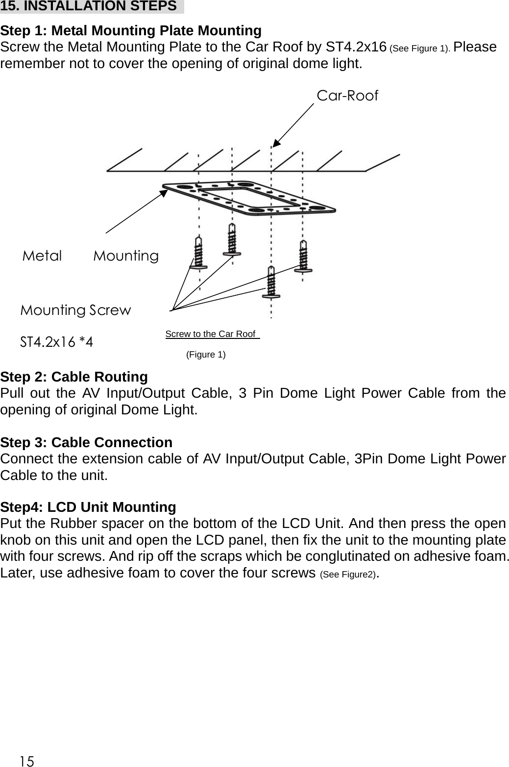 15. INSTALLATION STEPS    Step 1: Metal Mounting Plate Mounting   Screw the Metal Mounting Plate to the Car Roof by ST4.2x16 (See Figure 1). Please remember not to cover the opening of original dome light.        Screw to the Car Roof      Step 2: Cable Routing Pull out the AV Input/Output Cable, 3 Pin Dome Light Power Cable from the opening of original Dome Light.    Step 3: Cable Connection Connect the extension cable of AV Input/Output Cable, 3Pin Dome Light Power Cable to the unit.   Step4: LCD Unit Mounting Put the Rubber spacer on the bottom of the LCD Unit. And then press the open knob on this unit and open the LCD panel, then fix the unit to the mounting plate with four screws. And rip off the scraps which be conglutinated on adhesive foam. Later, use adhesive foam to cover the four screws (See Figure2).  (Figure 1)Car-Roof Metal  MountingMounting Screw ST4.2x16 *4 15 