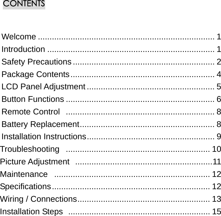 CONTENTS   Welcome ............................................................................ 1 Introduction ........................................................................ 1 Safety Precautions............................................................. 2 Package Contents.............................................................. 4 LCD Panel Adjustment ....................................................... 5 Button Functions ................................................................ 6 Remote Control  ................................................................ 8 Battery Replacement.......................................................... 8 Installation Instructions....................................................... 9 Troubleshooting .............................................................. 10 Picture Adjustment  ...........................................................11 Maintenance ................................................................... 12 Specifications.................................................................... 12 Wiring / Connections......................................................... 13 Installation Steps  ............................................................. 15                