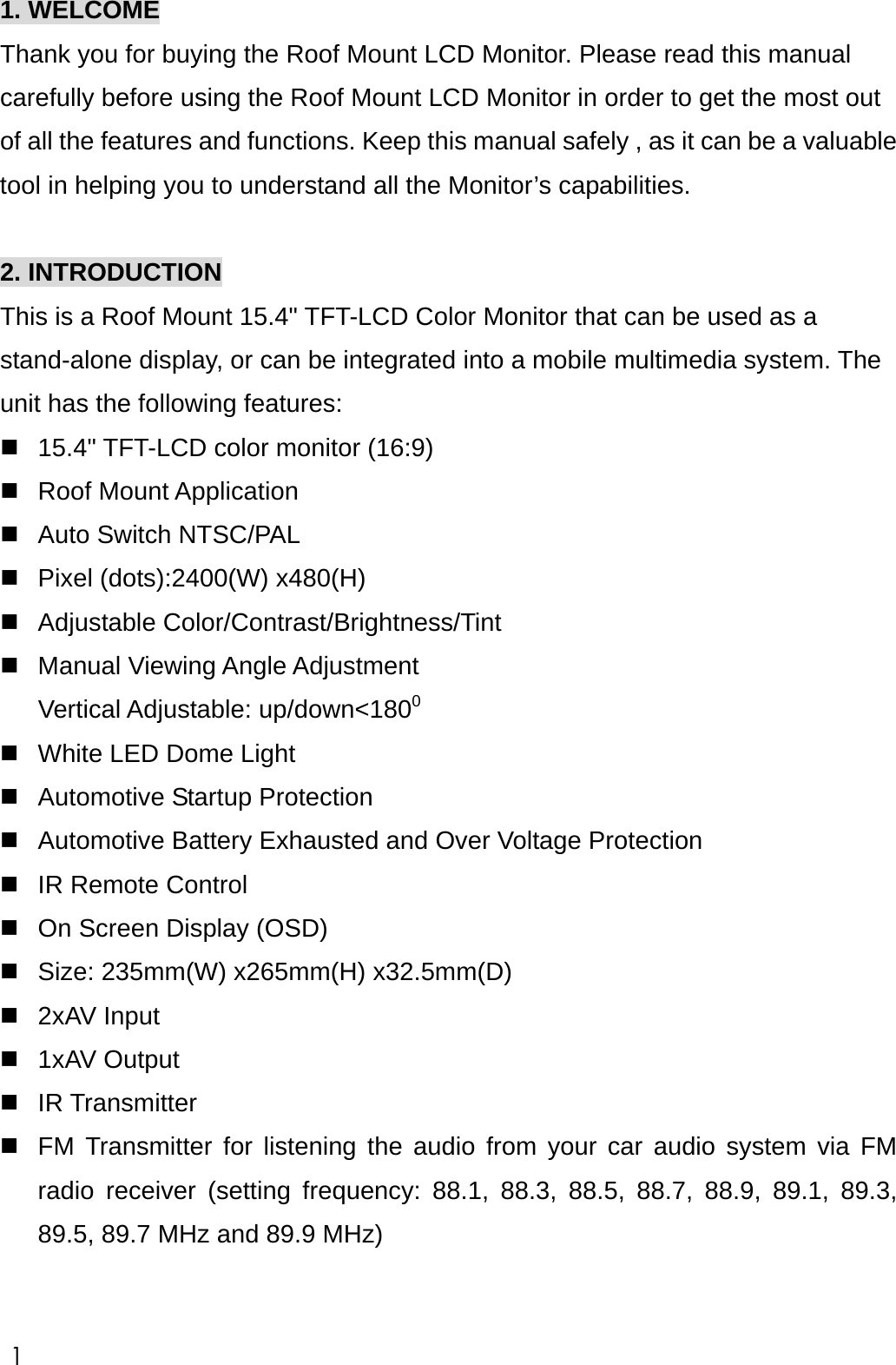 1. WELCOME Thank you for buying the Roof Mount LCD Monitor. Please read this manual carefully before using the Roof Mount LCD Monitor in order to get the most out of all the features and functions. Keep this manual safely , as it can be a valuable tool in helping you to understand all the Monitor&rsquo;s capabilities.  2. INTRODUCTION This is a Roof Mount 15.4" TFT-LCD Color Monitor that can be used as a stand-alone display, or can be integrated into a mobile multimedia system. The unit has the following features:  15.4" TFT-LCD color monitor (16:9)  Roof Mount Application  Auto Switch NTSC/PAL    Pixel (dots):2400(W) x480(H)  Adjustable Color/Contrast/Brightness/Tint  Manual Viewing Angle Adjustment  Vertical Adjustable: up/down<1800  White LED Dome Light  Automotive Startup Protection  Automotive Battery Exhausted and Over Voltage Protection  IR Remote Control  On Screen Display (OSD)  Size: 235mm(W) x265mm(H) x32.5mm(D)  2xAV Input    1xAV Output    IR Transmitter  FM Transmitter for listening the audio from your car audio system via FM radio receiver (setting frequency: 88.1, 88.3, 88.5, 88.7, 88.9, 89.1, 89.3, 89.5, 89.7 MHz and 89.9 MHz)   1 