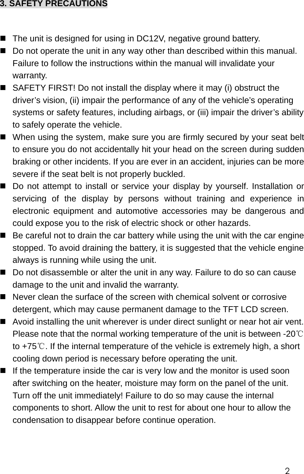 3. SAFETY PRECAUTIONS    The unit is designed for using in DC12V, negative ground battery.  Do not operate the unit in any way other than described within this manual. Failure to follow the instructions within the manual will invalidate your warranty.  SAFETY FIRST! Do not install the display where it may (i) obstruct the driver&rsquo;s vision, (ii) impair the performance of any of the vehicle&rsquo;s operating systems or safety features, including airbags, or (iii) impair the driver&rsquo;s ability to safely operate the vehicle.  When using the system, make sure you are firmly secured by your seat belt to ensure you do not accidentally hit your head on the screen during sudden braking or other incidents. If you are ever in an accident, injuries can be more severe if the seat belt is not properly buckled.  Do not attempt to install or service your display by yourself. Installation or servicing of the display by persons without training and experience in electronic equipment and automotive accessories may be dangerous and could expose you to the risk of electric shock or other hazards.  Be careful not to drain the car battery while using the unit with the car engine stopped. To avoid draining the battery, it is suggested that the vehicle engine always is running while using the unit.    Do not disassemble or alter the unit in any way. Failure to do so can cause damage to the unit and invalid the warranty.  Never clean the surface of the screen with chemical solvent or corrosive detergent, which may cause permanent damage to the TFT LCD screen.  Avoid installing the unit wherever is under direct sunlight or near hot air vent. Please note that the normal working temperature of the unit is between -20℃ to +75℃. If the internal temperature of the vehicle is extremely high, a short cooling down period is necessary before operating the unit.  If the temperature inside the car is very low and the monitor is used soon after switching on the heater, moisture may form on the panel of the unit. Turn off the unit immediately! Failure to do so may cause the internal components to short. Allow the unit to rest for about one hour to allow the condensation to disappear before continue operation.   2 
