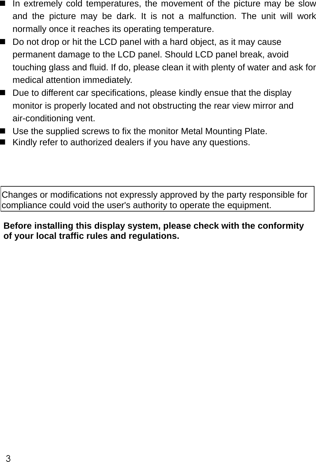   In extremely cold temperatures, the movement of the picture may be slow and the picture may be dark. It is not a malfunction. The unit will work normally once it reaches its operating temperature.  Do not drop or hit the LCD panel with a hard object, as it may cause permanent damage to the LCD panel. Should LCD panel break, avoid touching glass and fluid. If do, please clean it with plenty of water and ask for medical attention immediately.  Due to different car specifications, please kindly ensue that the display monitor is properly located and not obstructing the rear view mirror and air-conditioning vent.  Use the supplied screws to fix the monitor Metal Mounting Plate.      Kindly refer to authorized dealers if you have any questions.      Changes or modifications not expressly approved by the party responsible for  compliance could void the user's authority to operate the equipment. Before installing this display system, please check with the conformity of your local traffic rules and regulations.                                                                                     3 