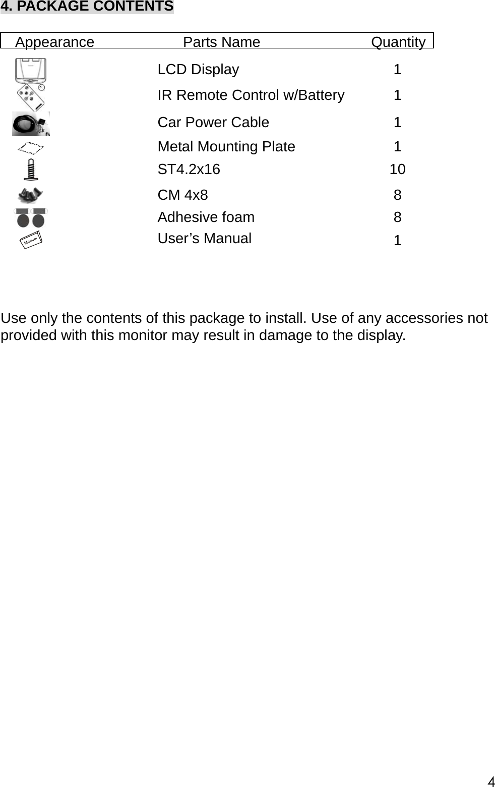 4. PACKAGE CONTENTS  Appearance            Parts Name               Quantity    LCD Display  1    IR Remote Control w/Battery  1    Car Power Cable  1 SCALE  1.000    Metal Mounting Plate  1   ST4.2x16  10   CM 4x8  8   Adhesive foam  8   User&rsquo;s Manual  1         Use only the contents of this package to install. Use of any accessories not provided with this monitor may result in damage to the display.                          4 