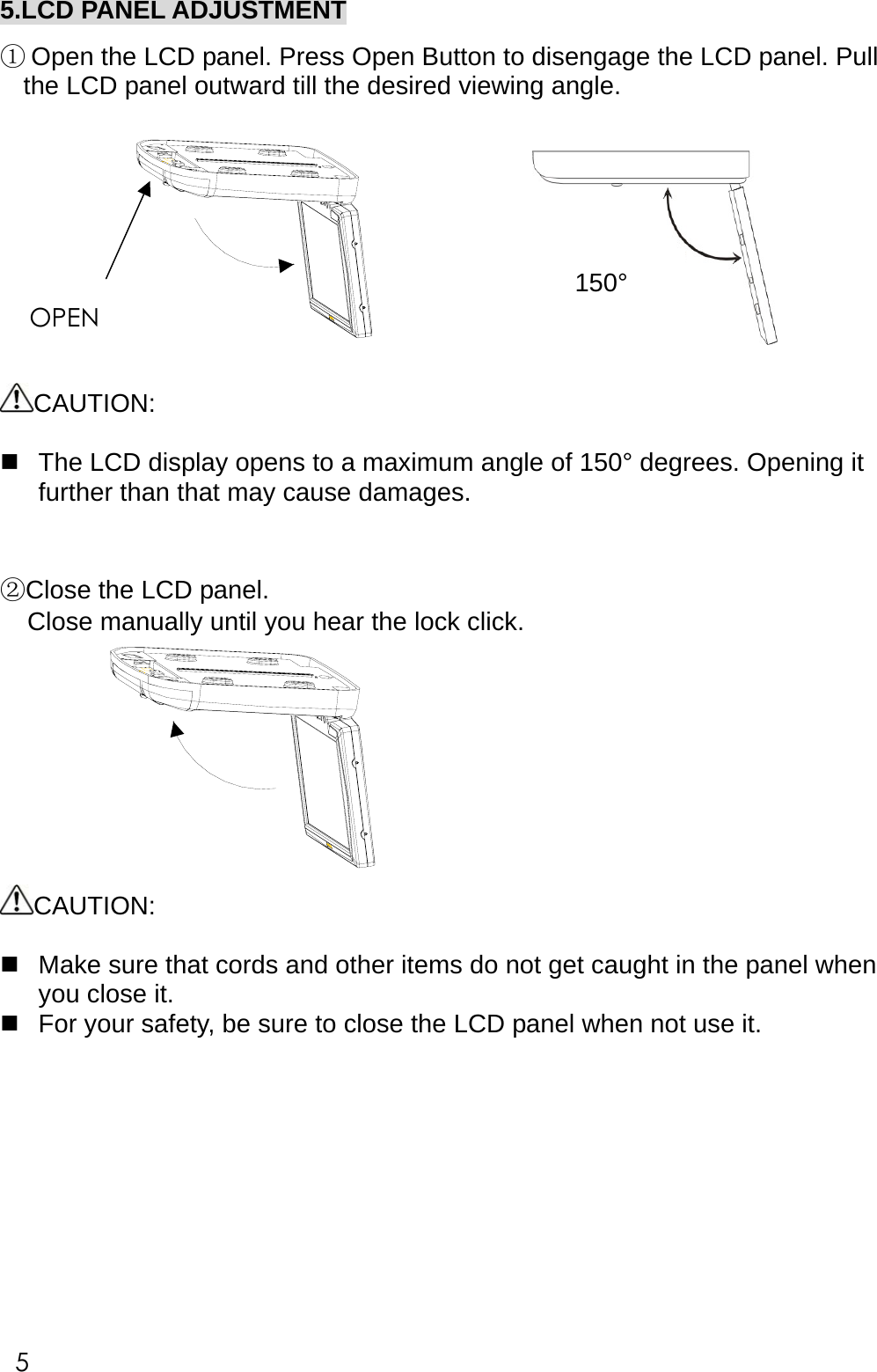 5.LCD PANEL ADJUSTMENT  ① Open the LCD panel. Press Open Button to disengage the LCD panel. Pull the LCD panel outward till the desired viewing angle.    CAUTION:   The LCD display opens to a maximum angle of 150&deg; degrees. Opening it further than that may cause damages.   ②Close the LCD panel. Close manually until you hear the lock click.  CAUTION:   Make sure that cords and other items do not get caught in the panel when you close it.  For your safety, be sure to close the LCD panel when not use it.           150&deg;OPEN 5 