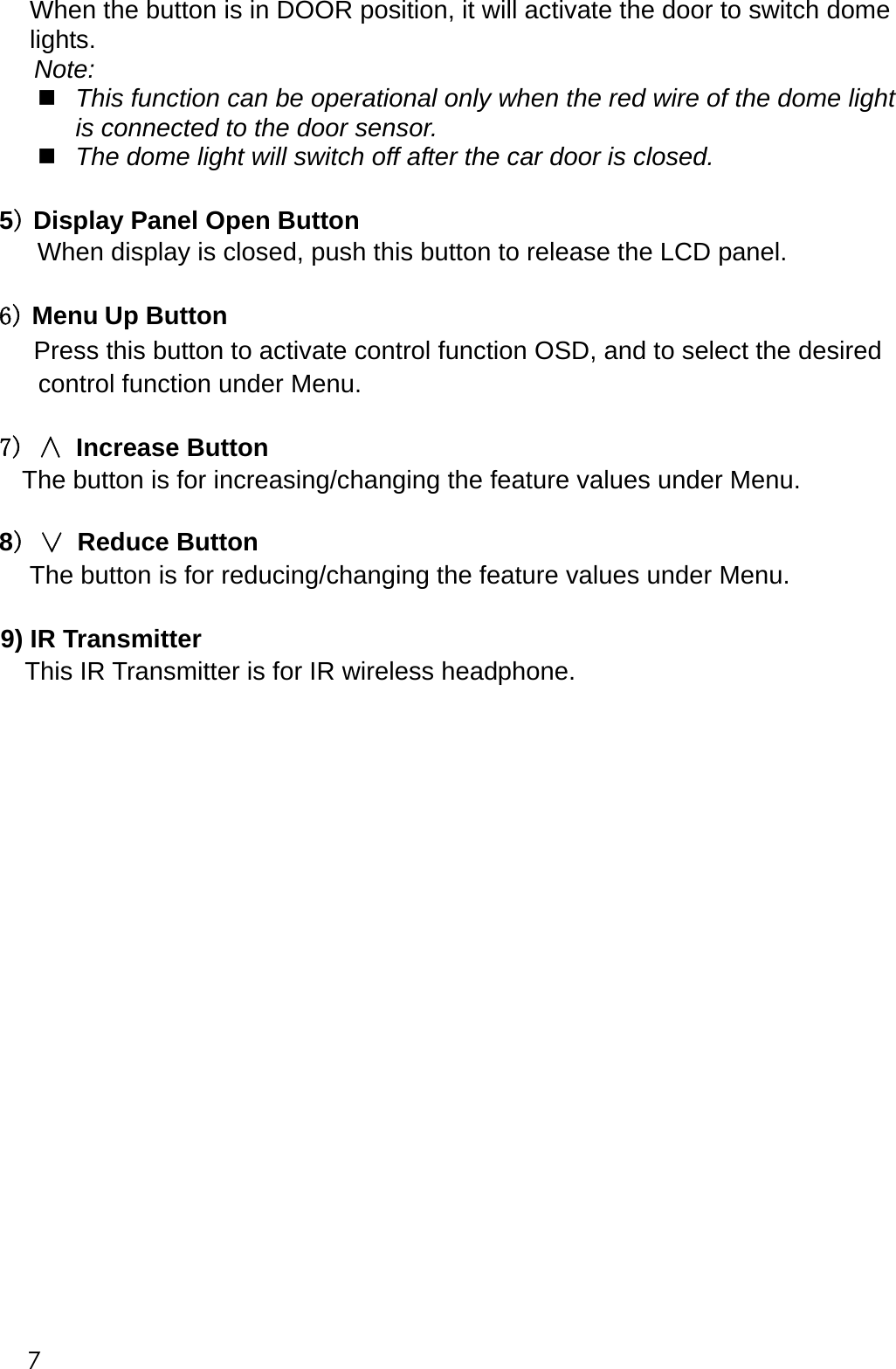     When the button is in DOOR position, it will activate the door to switch dome lights. Note:    This function can be operational only when the red wire of the dome light is connected to the door sensor.  The dome light will switch off after the car door is closed.  5) Display Panel Open Button    When display is closed, push this button to release the LCD panel.  6) Menu Up Button Press this button to activate control function OSD, and to select the desired control function under Menu.  7) &and; Increase Button The button is for increasing/changing the feature values under Menu.  8) &or; Reduce Button The button is for reducing/changing the feature values under Menu.  9) IR Transmitter         This IR Transmitter is for IR wireless headphone.                     7