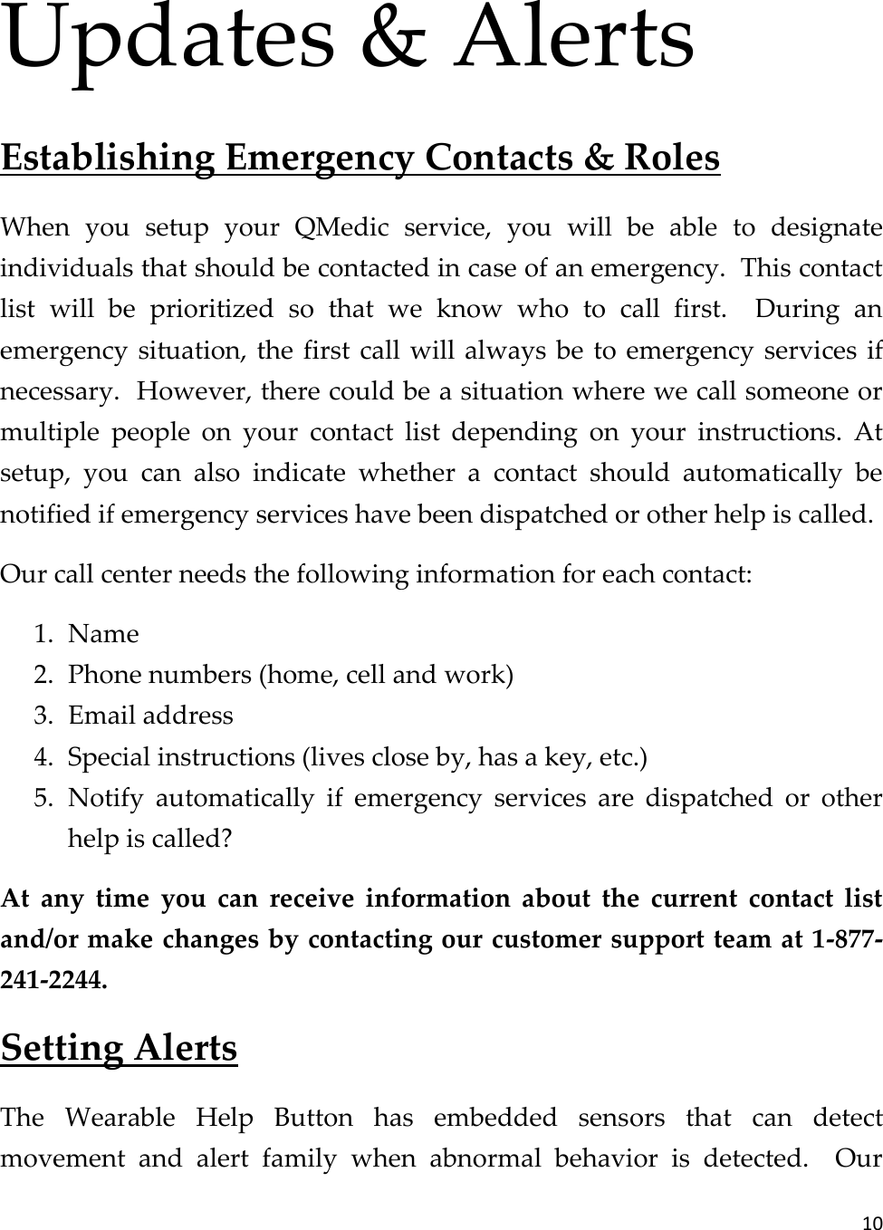 10  Updates &amp; Alerts Establishing Emergency Contacts &amp; Roles When  you  setup  your  QMedic  service,  you  will  be  able  to  designate individuals that should be contacted in case of an emergency.  This contact list  will  be  prioritized  so  that  we  know  who  to  call  first.    During  an emergency situation, the  first  call will always be  to  emergency services  if necessary.  However, there could be a situation where we call someone or multiple  people  on  your  contact  list  depending  on  your  instructions.  At setup,  you  can  also  indicate  whether  a  contact  should  automatically  be notified if emergency services have been dispatched or other help is called. Our call center needs the following information for each contact: 1. Name 2. Phone numbers (home, cell and work) 3. Email address 4. Special instructions (lives close by, has a key, etc.) 5. Notify  automatically  if  emergency  services  are  dispatched  or  other help is called? At  any  time  you  can  receive  information  about  the  current  contact  list and/or make changes by contacting our customer support team at 1-877-241-2244. Setting Alerts The  Wearable  Help  Button  has  embedded  sensors  that  can  detect movement  and  alert  family  when  abnormal  behavior  is  detected.    Our 