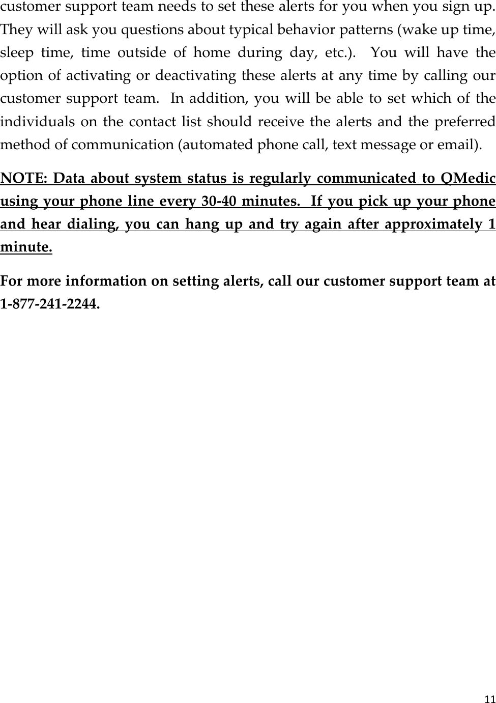 11  customer support team needs to set these alerts for you when you sign up.  They will ask you questions about typical behavior patterns (wake up time, sleep  time,  time  outside  of  home  during  day,  etc.).    You  will  have  the option of activating or deactivating these alerts at any time by calling our customer support team.  In addition, you will be able to set which of the individuals on the contact list should receive  the alerts and the preferred method of communication (automated phone call, text message or email). NOTE: Data about system status is regularly communicated to QMedic using your phone line every 30-40 minutes.  If you pick up your phone and  hear  dialing,  you  can  hang  up  and  try again  after  approximately  1 minute. For more information on setting alerts, call our customer support team at 1-877-241-2244.    