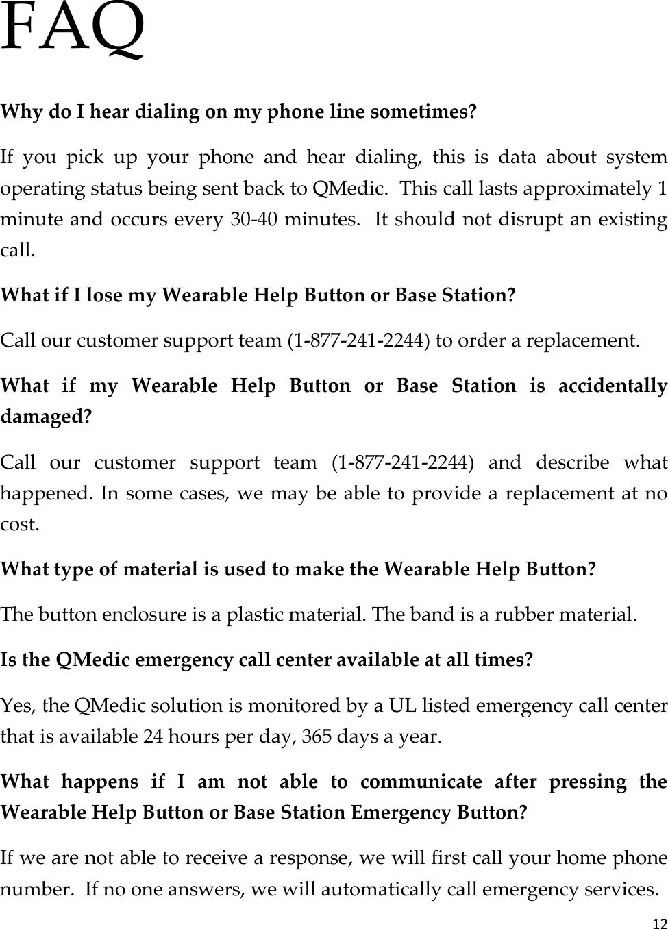 12  FAQ Why do I hear dialing on my phone line sometimes? If  you  pick  up  your  phone  and  hear  dialing,  this  is  data  about  system operating status being sent back to QMedic.  This call lasts approximately 1 minute and occurs every 30-40 minutes.  It should not disrupt an existing call.   What if I lose my Wearable Help Button or Base Station? Call our customer support team (1-877-241-2244) to order a replacement. What  if  my  Wearable  Help  Button  or  Base  Station  is  accidentally damaged? Call  our  customer  support  team  (1-877-241-2244)  and  describe  what happened. In some cases, we may be able to provide a replacement at no cost. What type of material is used to make the Wearable Help Button? The button enclosure is a plastic material. The band is a rubber material.  Is the QMedic emergency call center available at all times? Yes, the QMedic solution is monitored by a UL listed emergency call center that is available 24 hours per day, 365 days a year. What  happens  if  I  am  not  able  to  communicate  after  pressing  the Wearable Help Button or Base Station Emergency Button? If we are not able to receive a response, we will first call your home phone number.  If no one answers, we will automatically call emergency services. 