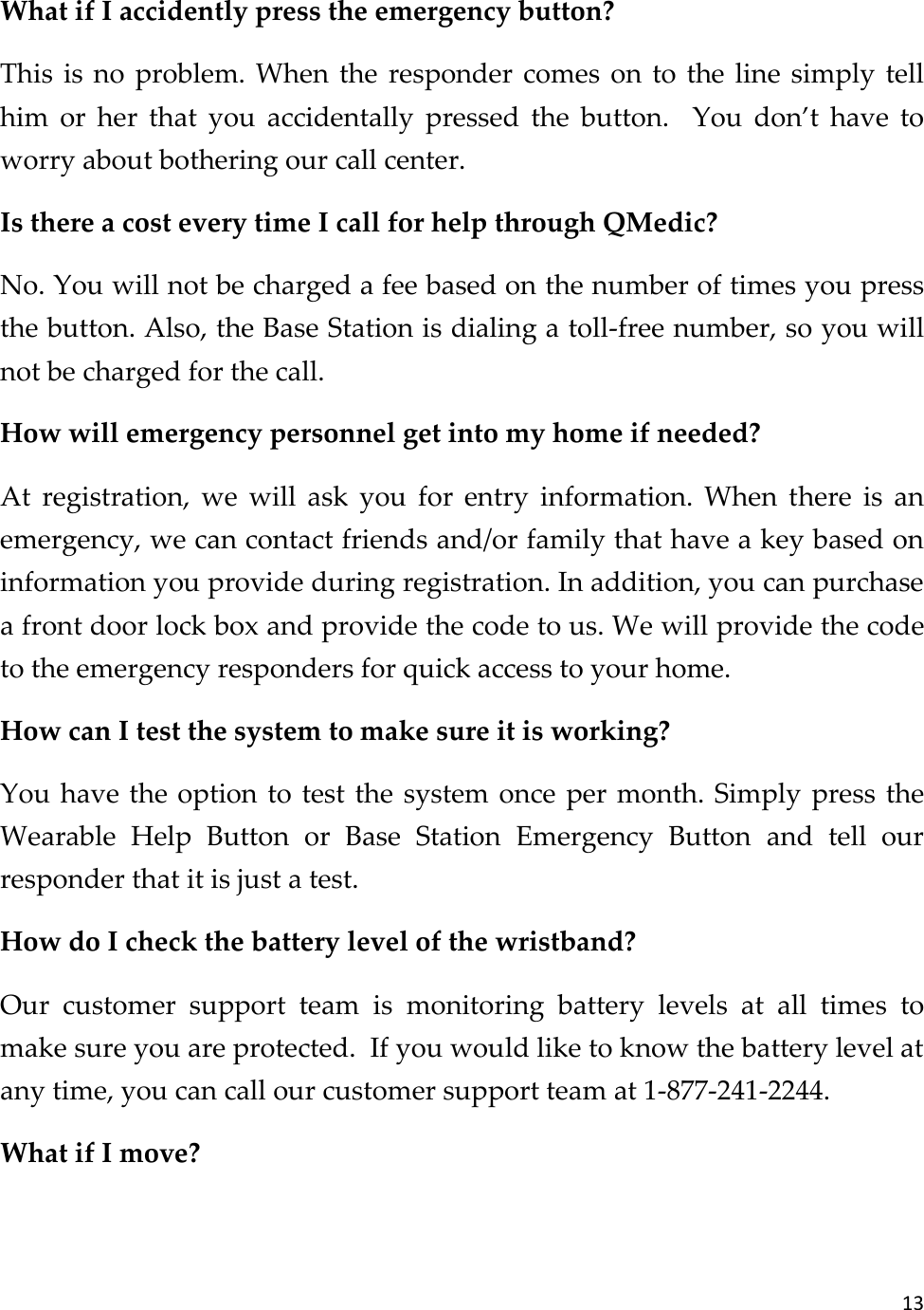 13  What if I accidently press the emergency button? This  is  no  problem. When the  responder comes  on  to  the  line  simply  tell him  or  her  that  you  accidentally  pressed  the  button.  You  don’t  have  to worry about bothering our call center. Is there a cost every time I call for help through QMedic? No. You will not be charged a fee based on the number of times you press the button. Also, the Base Station is dialing a toll-free number, so you will not be charged for the call. How will emergency personnel get into my home if needed? At  registration,  we  will  ask  you  for  entry  information.  When  there  is  an emergency, we can contact friends and/or family that have a key based on information you provide during registration. In addition, you can purchase a front door lock box and provide the code to us. We will provide the code to the emergency responders for quick access to your home. How can I test the system to make sure it is working? You have the option to  test the system once  per month. Simply press the Wearable  Help  Button  or  Base  Station  Emergency  Button  and  tell  our responder that it is just a test. How do I check the battery level of the wristband?  Our  customer  support  team  is  monitoring  battery  levels  at  all  times  to make sure you are protected.  If you would like to know the battery level at any time, you can call our customer support team at 1-877-241-2244. What if I move? 