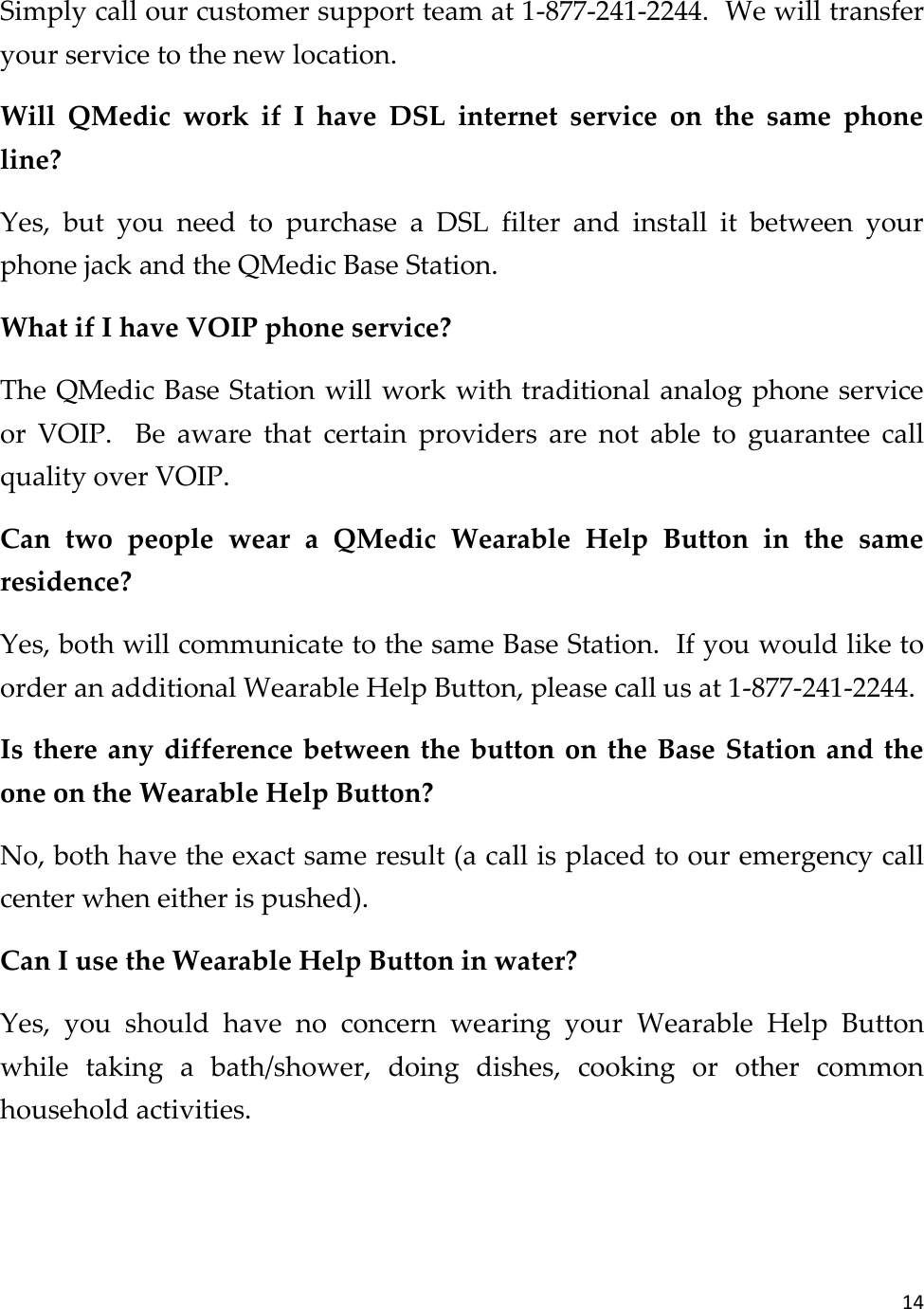 14  Simply call our customer support team at 1-877-241-2244.  We will transfer your service to the new location. Will  QMedic  work  if  I  have  DSL  internet  service  on  the  same  phone line? Yes,  but  you  need  to  purchase  a  DSL  filter  and  install  it  between  your phone jack and the QMedic Base Station. What if I have VOIP phone service? The QMedic Base Station will work with traditional analog phone service or  VOIP.    Be  aware  that  certain  providers  are  not  able  to  guarantee  call quality over VOIP. Can  two  people  wear  a  QMedic  Wearable  Help  Button  in  the  same residence? Yes, both will communicate to the same Base Station.  If you would like to order an additional Wearable Help Button, please call us at 1-877-241-2244. Is there any difference between the button on the  Base Station and the one on the Wearable Help Button? No, both have the exact same result (a call is placed to our emergency call center when either is pushed). Can I use the Wearable Help Button in water? Yes,  you  should  have  no  concern  wearing  your  Wearable  Help  Button while  taking  a  bath/shower,  doing  dishes,  cooking  or  other  common household activities.   