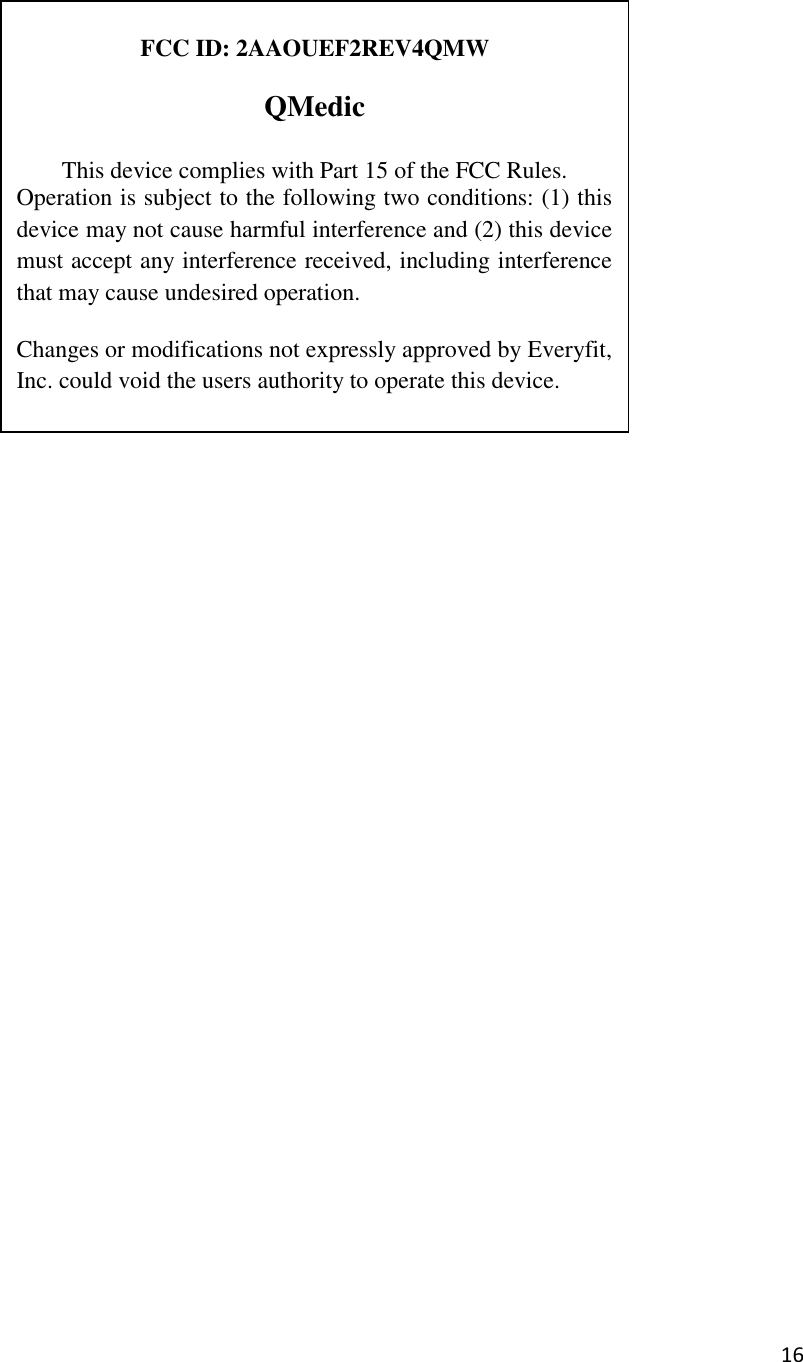 16    FCC ID: 2AAOUEF2REV4QMW  QMedic  This device complies with Part 15 of the FCC Rules.  Operation is subject to the following two conditions: (1) this device may not cause harmful interference and (2) this device must accept any interference received, including interference that may cause undesired operation. Changes or modifications not expressly approved by Everyfit, Inc. could void the users authority to operate this device. 