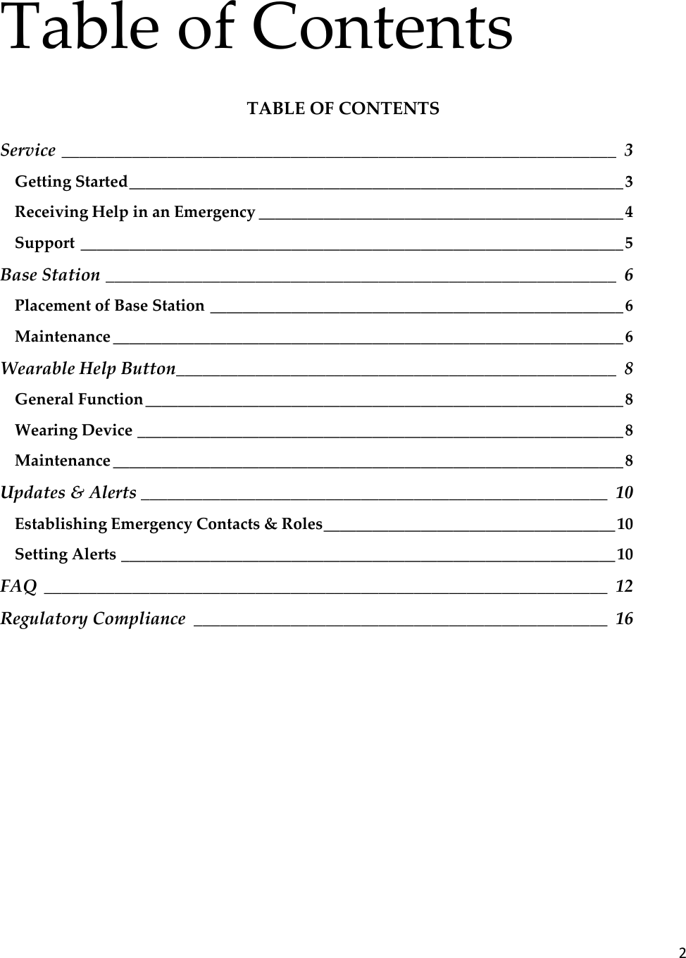 2  Table of Contents TABLE OF CONTENTS Service _______________________________________________________________  3 Getting Started _____________________________________________________________ 3 Receiving Help in an Emergency _____________________________________________ 4 Support ___________________________________________________________________ 5 Base Station __________________________________________________________  6 Placement of Base Station ___________________________________________________ 6 Maintenance _______________________________________________________________ 6 Wearable Help Button __________________________________________________  8 General Function ___________________________________________________________ 8 Wearing Device ____________________________________________________________ 8 Maintenance _______________________________________________________________ 8 Updates &amp; Alerts _____________________________________________________  10 Establishing Emergency Contacts &amp; Roles ____________________________________ 10 Setting Alerts _____________________________________________________________ 10 FAQ  ________________________________________________________________  12 Regulatory Compliance  _______________________________________________  16      