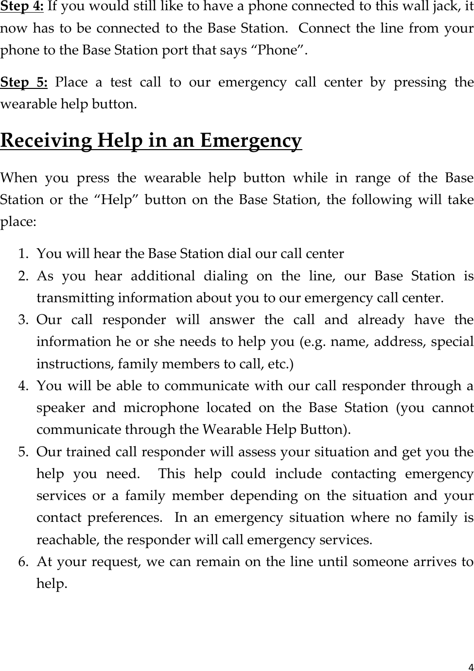 4  Step 4: If you would still like to have a phone connected to this wall jack, it now has to be connected to the Base Station.  Connect the line from your phone to the Base Station port that says “Phone”. Step  5:  Place  a  test  call  to  our  emergency  call  center  by  pressing  the wearable help button. Receiving Help in an Emergency When  you  press  the  wearable  help  button  while  in  range  of  the  Base Station  or  the  “Help”  button  on  the  Base  Station,  the  following  will  take place: 1. You will hear the Base Station dial our call center 2. As  you  hear  additional  dialing  on  the  line,  our  Base  Station  is transmitting information about you to our emergency call center. 3. Our  call  responder  will  answer  the  call  and  already  have  the information he or she needs to help you (e.g. name, address, special instructions, family members to call, etc.) 4. You will be able to communicate with our call responder through a speaker  and  microphone  located  on  the  Base  Station  (you  cannot communicate through the Wearable Help Button). 5. Our trained call responder will assess your situation and get you the help  you  need.    This  help  could  include  contacting  emergency services  or  a  family  member  depending  on  the  situation  and  your contact  preferences.    In  an  emergency  situation  where  no  family  is reachable, the responder will call emergency services. 6. At your request, we can remain on the line until someone arrives to help.  