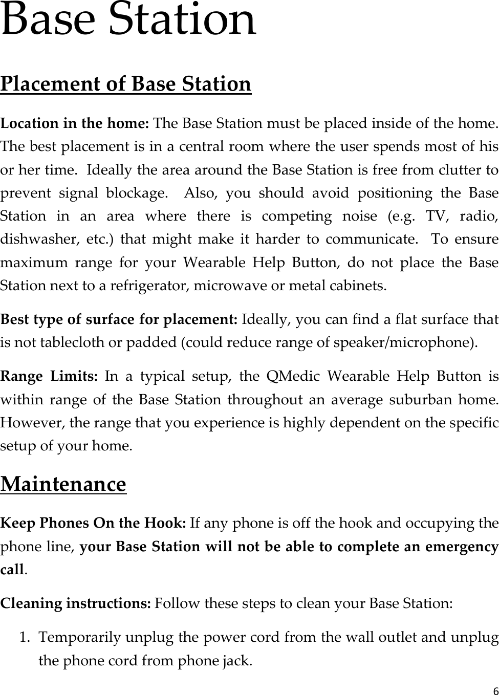 6  Base Station Placement of Base Station Location in the home: The Base Station must be placed inside of the home.  The best placement is in a central room where the user spends most of his or her time.  Ideally the area around the Base Station is free from clutter to prevent  signal  blockage.    Also,  you  should  avoid  positioning  the  Base Station  in  an  area  where  there  is  competing  noise  (e.g.  TV,  radio, dishwasher,  etc.)  that  might  make  it  harder  to  communicate.    To  ensure maximum  range  for  your  Wearable  Help  Button,  do  not  place  the  Base Station next to a refrigerator, microwave or metal cabinets. Best type of surface for placement: Ideally, you can find a flat surface that is not tablecloth or padded (could reduce range of speaker/microphone). Range  Limits:  In  a  typical  setup,  the  QMedic  Wearable  Help  Button  is within  range  of  the  Base  Station  throughout  an  average  suburban  home.  However, the range that you experience is highly dependent on the specific setup of your home.   Maintenance Keep Phones On the Hook: If any phone is off the hook and occupying the phone line, your Base Station will not be able to complete an emergency call. Cleaning instructions: Follow these steps to clean your Base Station: 1. Temporarily unplug the power cord from the wall outlet and unplug the phone cord from phone jack. 