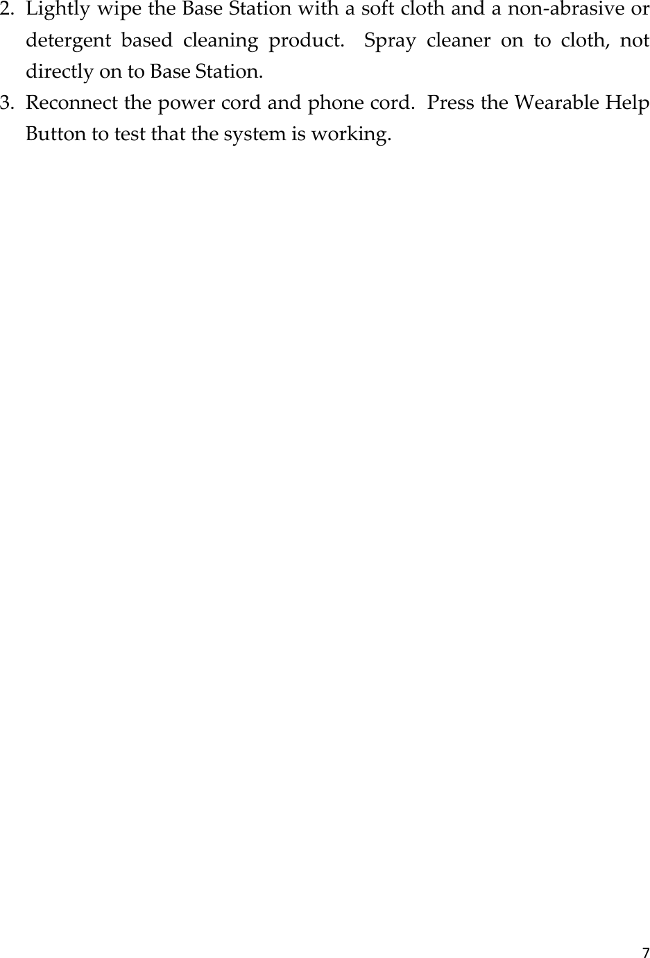 7  2. Lightly wipe the Base Station with a soft cloth and a non-abrasive or detergent  based  cleaning  product.    Spray  cleaner  on  to  cloth,  not directly on to Base Station. 3. Reconnect the power cord and phone cord.  Press the Wearable Help Button to test that the system is working.     