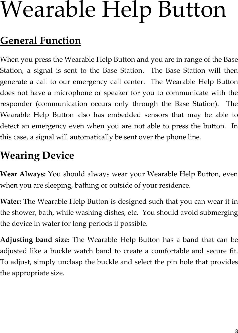 8  Wearable Help Button General Function When you press the Wearable Help Button and you are in range of the Base Station,  a  signal  is  sent  to  the  Base  Station.    The  Base  Station  will  then generate  a  call  to  our  emergency  call  center.    The  Wearable  Help  Button does not have a microphone or speaker for you to communicate with the responder  (communication  occurs  only  through  the  Base  Station).    The Wearable  Help  Button  also  has  embedded  sensors  that  may  be  able  to detect an emergency even when you are not able to press the button.    In this case, a signal will automatically be sent over the phone line. Wearing Device Wear Always: You should always wear your Wearable Help Button, even when you are sleeping, bathing or outside of your residence. Water: The Wearable Help Button is designed such that you can wear it in the shower, bath, while washing dishes, etc.  You should avoid submerging the device in water for long periods if possible. Adjusting  band  size:  The  Wearable  Help  Button  has  a  band  that  can  be adjusted  like  a  buckle  watch  band  to  create  a  comfortable  and  secure  fit.  To adjust, simply unclasp the buckle and select the pin hole that provides the appropriate size.   