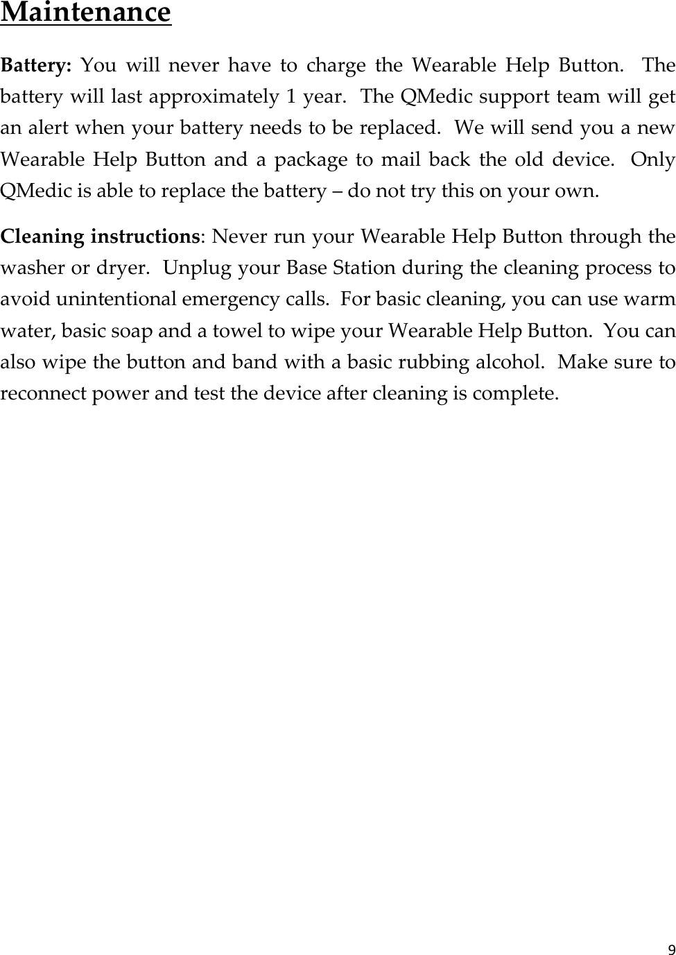 9  Maintenance Battery:  You  will  never  have  to  charge  the  Wearable  Help  Button.    The battery will last approximately 1 year.  The QMedic support team will get an alert when your battery needs to be replaced.  We will send you a new Wearable  Help  Button  and  a  package  to  mail  back  the  old  device.    Only QMedic is able to replace the battery – do not try this on your own. Cleaning instructions: Never run your Wearable Help Button through the washer or dryer.  Unplug your Base Station during the cleaning process to avoid unintentional emergency calls.  For basic cleaning, you can use warm water, basic soap and a towel to wipe your Wearable Help Button.  You can also wipe the button and band with a basic rubbing alcohol.  Make sure to reconnect power and test the device after cleaning is complete.     