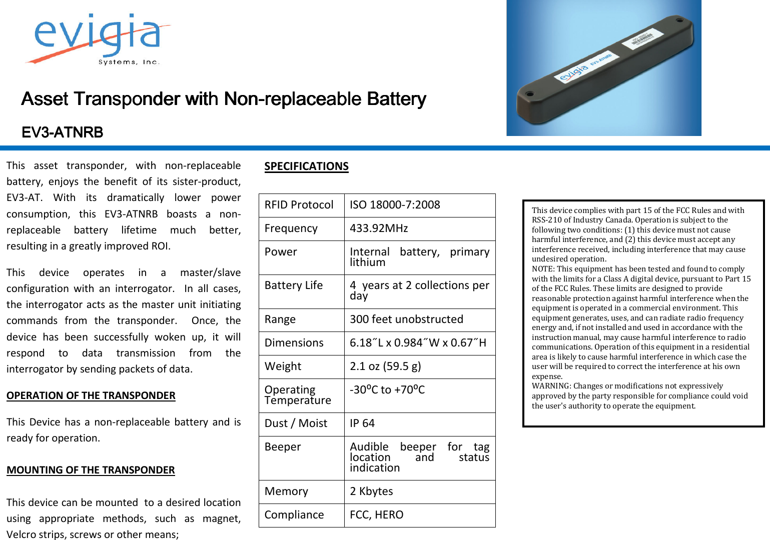  AssetAssetAssetAsset    TransponderTransponderTransponderTransponder    with Nonwith Nonwith Nonwith Non----replaceable Batteryreplaceable Batteryreplaceable Batteryreplaceable Battery                                EV3EV3EV3EV3----AAAATTTTNRBNRBNRBNRB    This  asset  transponder,  with  non-replaceable battery,  enjoys  the  benefit  of  its  sister-product, EV3-AT.  With  its  dramatically  lower  power consumption,  this  EV3-ATNRB  boasts  a  non-replaceable  battery  lifetime  much  better, resulting in a greatly improved ROI. This  device  operates  in  a  master/slave configuration  with  an  interrogator.    In  all  cases, the interrogator acts as the master unit initiating commands  from  the  transponder.    Once,  the device  has  been  successfully  woken  up,  it  will respond  to  data  transmission  from  the interrogator by sending packets of data. OPERATION OF THE TRANSPONDER This  Device  has  a  non-replaceable  battery  and  is ready for operation.   MOUNTING OF THE TRANSPONDER  This device can be mounted  to a desired location using  appropriate  methods,  such  as  magnet, Velcro strips, screws or other means;  SPECIFICATIONS  RFID Protocol  ISO 18000-7:2008 Frequency  433.92MHz Power  Internal  battery,  primary lithium Battery Life  4  years at 2 collections per day Range  300 feet unobstructed Dimensions  6.18˝L x 0.984˝W x 0.67˝H  Weight  2.1 oz (59.5 g) Operating Temperature  -30⁰C to +70⁰C Dust / Moist  IP 64 Beeper  Audible  beeper  for  tag location  and  status indication Memory  2 Kbytes Compliance  FCC, HERO      This device complies with part 15 of the FCC Rules and with RSS-210 of Industry Canada. Operation is subject to the following two conditions: (1) this device must not cause harmful interference, and (2) this device must accept any interference received, including interference that may cause undesired operation. NOTE: This equipment has been tested and found to comply with the limits for a Class A digital device, pursuant to Part 15 of the FCC Rules. These limits are designed to provide reasonable protection against harmful interference when the equipment is operated in a commercial environment. This equipment generates, uses, and can radiate radio frequency energy and, if not installed and used in accordance with the instruction manual, may cause harmful interference to radio communications. Operation of this equipment in a residential area is likely to cause harmful interference in which case the user will be required to correct the interference at his own expense. WARNING: Changes or modifications not expressively approved by the party responsible for compliance could void the user&apos;s authority to operate the equipment. 