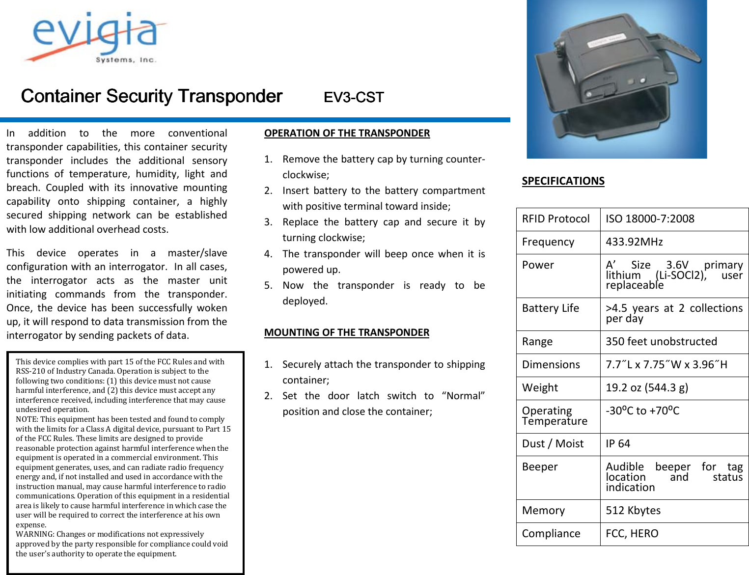  Container Security Container Security Container Security Container Security TransponderTransponderTransponderTransponder                                EV3EV3EV3EV3----CCCCSSSSTTTT    In  addition  to  the  more  conventional transponder capabilities, this container security transponder  includes  the  additional  sensory functions  of  temperature,  humidity,  light  and breach.  Coupled  with  its  innovative  mounting capability  onto  shipping  container,  a  highly secured  shipping  network  can  be  established with low additional overhead costs. This  device  operates  in  a  master/slave configuration with an interrogator.  In all cases, the  interrogator  acts  as  the  master  unit initiating  commands  from  the  transponder.  Once,  the  device  has  been  successfully  woken up, it will respond to data transmission from the interrogator by sending packets of data.  OPERATION OF THE TRANSPONDER 1. Remove the battery cap by turning counter-clockwise; 2. Insert  battery  to  the  battery  compartment with positive terminal toward inside; 3. Replace  the  battery  cap  and  secure  it  by turning clockwise; 4. The  transponder  will  beep  once  when  it  is powered up. 5. Now  the  transponder  is  ready  to  be deployed.  MOUNTING OF THE TRANSPONDER  1. Securely attach the transponder to shipping container; 2. Set  the  door  latch  switch  to  “Normal” position and close the container;             SPECIFICATIONS  RFID Protocol  ISO 18000-7:2008 Frequency  433.92MHz Power  A’  Size  3.6V  primary lithium  (Li-SOCl2),  user replaceable Battery Life  &gt;4.5  years  at  2  collections per day Range  350 feet unobstructed Dimensions  7.7˝L x 7.75˝W x 3.96˝H  Weight  19.2 oz (544.3 g) Operating Temperature  -30⁰C to +70⁰C Dust / Moist  IP 64 Beeper  Audible  beeper  for  tag location  and  status indication Memory  512 Kbytes Compliance  FCC, HERO This device complies with part 15 of the FCC Rules and withRSS-210 of Industry Canada. Operation is subject to the following two conditions: (1) this device must not cause harmful interference, and (2) this device must accept any interference received, including interference that may cause undesired operation. NOTE: This equipment has been tested and found to comply with the limits for a Class A digital device, pursuant to Part 15 of the FCC Rules. These limits are designed to provide reasonable protection against harmful interference when the equipment is operated in a commercial environment. This equipment generates, uses, and can radiate radio frequency energy and, if not installed and used in accordance with the instruction manual, may cause harmful interference to radio communications. Operation of this equipment in a residential area is likely to cause harmful interference in which case the user will be required to correct the interference at his own expense. WARNING: Changes or modifications not expressively approved by the party responsible for compliance could void the user&apos;s authority to operate the equipment. 