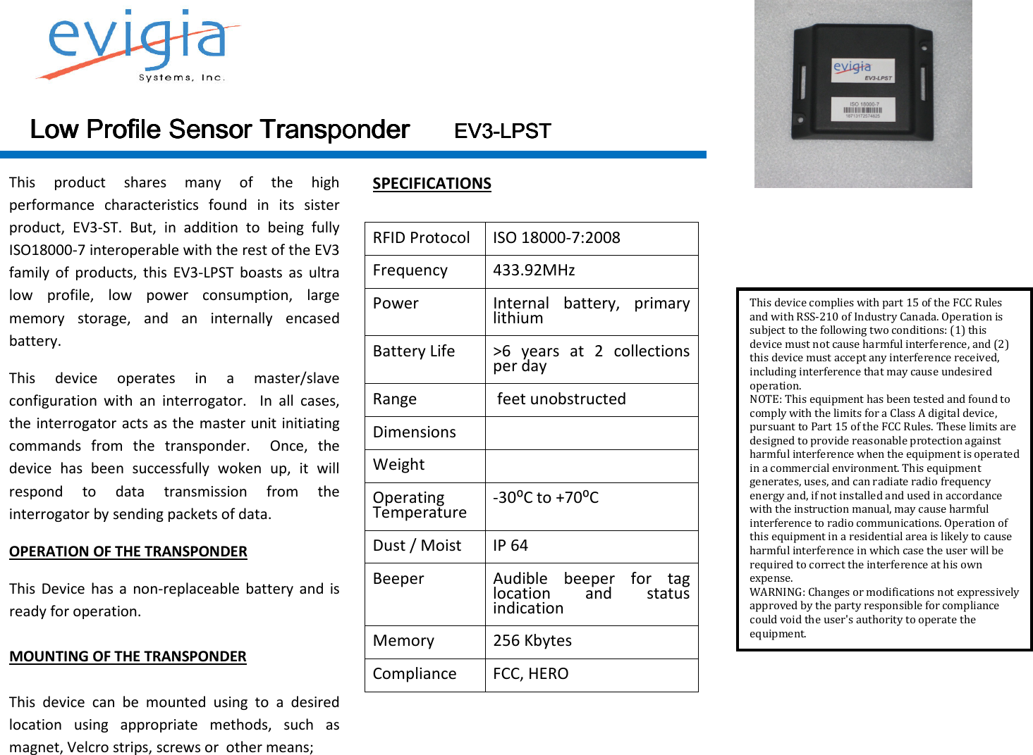  Low Profile SensorLow Profile SensorLow Profile SensorLow Profile Sensor    TransponderTransponderTransponderTransponder                        EV3EV3EV3EV3----LPSTLPSTLPSTLPST    This  product  shares  many  of  the  high performance  characteristics  found  in  its  sister product,  EV3-ST.  But,  in  addition  to  being  fully ISO18000-7 interoperable with the rest of the EV3 family  of  products,  this  EV3-LPST  boasts  as  ultra low  profile,  low  power  consumption,  large memory  storage,  and  an  internally  encased battery.  This  device  operates  in  a  master/slave configuration  with  an  interrogator.    In  all  cases, the interrogator acts as the master unit initiating commands  from  the  transponder.    Once,  the device  has  been  successfully  woken  up,  it  will respond  to  data  transmission  from  the interrogator by sending packets of data. OPERATION OF THE TRANSPONDER This  Device has  a  non-replaceable  battery  and  is ready for operation.   MOUNTING OF THE TRANSPONDER  This  device  can  be  mounted  using  to  a  desired location  using  appropriate  methods,  such  as magnet, Velcro strips, screws or  other means;  SPECIFICATIONS  RFID Protocol  ISO 18000-7:2008 Frequency  433.92MHz Power  Internal  battery,  primary lithium Battery Life  &gt;6  years  at  2  collections per day Range   feet unobstructed Dimensions   Weight   Operating Temperature  -30⁰C to +70⁰C Dust / Moist  IP 64 Beeper  Audible  beeper  for  tag location  and  status indication Memory  256 Kbytes Compliance  FCC, HERO           This device complies with part 15 of the FCC Rules and with RSS-210 of Industry Canada. Operation is subject to the following two conditions: (1) this device must not cause harmful interference, and (2) this device must accept any interference received, including interference that may cause undesired operation. NOTE: This equipment has been tested and found to comply with the limits for a Class A digital device, pursuant to Part 15 of the FCC Rules. These limits are designed to provide reasonable protection against harmful interference when the equipment is operated in a commercial environment. This equipment generates, uses, and can radiate radio frequency energy and, if not installed and used in accordance with the instruction manual, may cause harmful interference to radio communications. Operation of this equipment in a residential area is likely to cause harmful interference in which case the user will be required to correct the interference at his own expense. WARNING: Changes or modifications not expressively approved by the party responsible for compliance could void the user&apos;s authority to operate the equipment. 