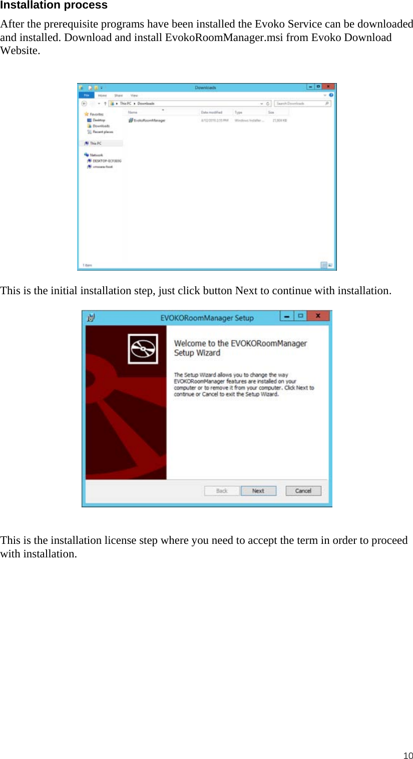  10  Installation process After the prerequisite programs have been installed the Evoko Service can be downloaded and installed. Download and install EvokoRoomManager.msi from Evoko Download Website.     This is the initial installation step, just click button Next to continue with installation.     This is the installation license step where you need to accept the term in order to proceed with installation. 