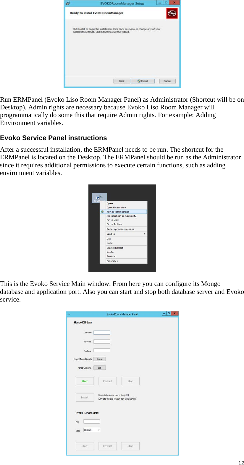  12   Run ERMPanel (Evoko Liso Room Manager Panel) as Administrator (Shortcut will be on Desktop). Admin rights are necessary because Evoko Liso Room Manager will programmatically do some this that require Admin rights. For example: Adding Environment variables. Evoko Service Panel instructions After a successful installation, the ERMPanel needs to be run. The shortcut for the ERMPanel is located on the Desktop. The ERMPanel should be run as the Administrator since it requires additional permissions to execute certain functions, such as adding environment variables.    This is the Evoko Service Main window. From here you can configure its Mongo database and application port. Also you can start and stop both database server and Evoko service.   