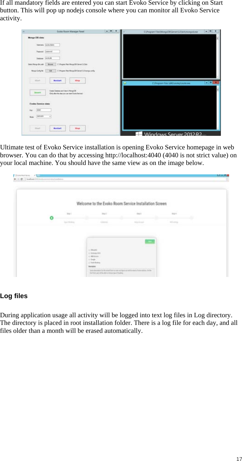 17 If all mandatory fields are entered you can start Evoko Service by clicking on Start button. This will pop up nodejs console where you can monitor all Evoko Service activity.    Ultimate test of Evoko Service installation is opening Evoko Service homepage in web browser. You can do that by accessing http://localhost:4040 (4040 is not strict value) on your local machine. You should have the same view as on the image below.    Log files  During application usage all activity will be logged into text log files in Log directory. The directory is placed in root installation folder. There is a log file for each day, and all files older than a month will be erased automatically.